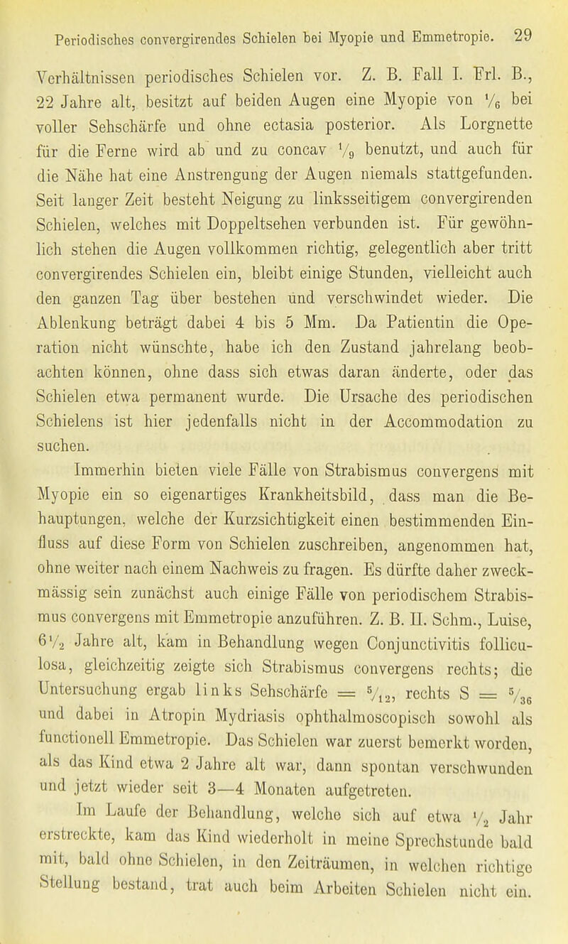 Verhältnissen periodisches Schielen vor. Z. B. Fall I. Frl. B., 22 Jahre alt, besitzt auf beiden Augen eine Myopie von y6 bei voller Sehschärfe und ohne ectasia posterior. Als Lorgnette für die Ferne wird ab und zu concav % benutzt, und auch für die Nähe hat eine Anstrengung der Augen niemals stattgefunden. Seit langer Zeit besteht Neigung zu linksseitigem convergirenden Schielen, welches mit Doppeltsehen verbunden ist. Für gewöhn- lich stehen die Augen vollkommen richtig, gelegentlich aber tritt convergirendes Schielen ein, bleibt einige Stunden, vielleicht auch den ganzen Tag über bestehen ünd verschwindet wieder. Die Ablenkung beträgt dabei 4 bis 5 Mm. Da Patientin die Ope- ration nicht wünschte, habe ich den Zustand jahrelang beob- achten können, ohne dass sich etwas daran änderte, oder das Schielen etwa permanent wurde. Die Ursache des periodischen Schielens ist hier jedenfalls nicht in der Accommodation zu suchen. Immerhin bieten viele Fälle von Strabismus convergens mit Myopie ein so eigenartiges Krankheitsbild, dass man die Be- hauptungen, welche der Kurzsichtigkeit einen bestimmenden Ein- fluss auf diese Form von Schielen zuschreiben, angenommen hat, ohne weiter nach einem Nachweis zu fragen. Es dürfte daher zweck- mässig sein zunächst auch einige Fälle von periodischem Strabis- mus convergens mit Emmetropie anzuführen. Z. B. II. Schm., Luise, 6y2 Jahre alt, kam in Behandlung wegen Conjunctivitis follicu- losa, gleichzeitig zeigte sich Strabismus convergens rechts; die Untersuchung ergab links Sehschärfe = 5/12) rechts S = %6 und dabei in Atropin Mydriasis ophthalmoscopisch sowohl als functionell Emmetropie. Das Schielen war zuerst bemerkt worden, als das Kind etwa 2 Jahre alt war, dann spontan verschwunden und jetzt wieder seit 3—4 Monaten aufgetreten. Im Laufe der Behandlung, welche sich auf etwa y2 Jahr erstreckte, kam das Kind wiederholt in meine Sprechstunde bald mit, bald ohne Schielen, in den Zeiträumen, in welchen richtige Stellung bestand, trat auch beim Arbeiten Schielen nicht ein.