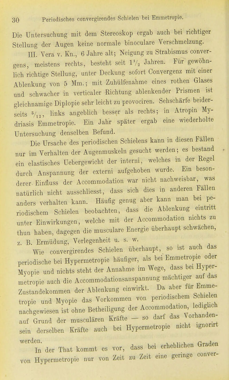 Die Untersuchung mit dem Stereoskop ergab auch bei richtiger Stellung der Augen keine normale binoculare Verschmelzung. III. Vera v. Kn., 6 Jahre alt; Neigung zu Strabismus conver- gens, meistens rechts, besteht seit 1% Jahren. Für gewöhn- lich richtige Stellung, unter Deckung sofort Conyergenz mit einer Ablenkung von 5 Mm.; mit Zuhülfenahme eines rothen Glases und schwacher in verticaler Richtung ablenkender Prismen ist gleichnamige Diplopie sehr leicht zu provociren. Sehschärfe beider- seits 5/i2, links angeblich besser als rechts; in Atropin My- driasis Emmetropie. Ein Jahr später ergab eine wiederholte Untersuchung denselben Befund. Die Ursache des periodischen Schielens kann in diesen Fällen nur im Verhalten der Augenmuskeln gesucht werden; es bestand ein elastisches Uebergewicht der interni, welches in der Regel durch Anspannung der externi aufgehoben wurde. Em beson- derer Einfluss der Accommodation war nicht nachweisbar, was natürlich nicht ausschliesst, dass sich dies in anderen Fällen anders verhalten kann. Häufig genug, aber kann man bei pe- riodischem Schielen beobachten, dass die Ablenkung eintritt un+er Einwirkungen, welche mit der Accommodation nichts zu thun haben, dagegen die musculare Energie überhaupt schwachen, z. B. Ermüdung, Verlegenheit u. s. w. Wie convergirendes Schielen überhaupt, so ist auch das periodische bei Hypermetropie häufiger, als bei Emmetropie oder Myopie und nichts steht der Annahme im Wege, dass bei Hyper- metropie auch die Accommodationsanspannung mächtiger auf das Zustandekommen der Ablenkung einwirkt. Da aber für Emme- tropie und Myopie das Vorkommen von periodischem Schielen nachgewiesen ist ohne Betheiligung der Accommodation lediglich auf Grund der musculären Kräfte - so darf das Vorhanden- sein derselben Kräfte auch bei Hypermetropie nicht ignonrt Werd7n der That kommt es vor, dass bei erheblichen Graden von Hypermetropie nur von Zeit zu Zeit eine geringe conver-