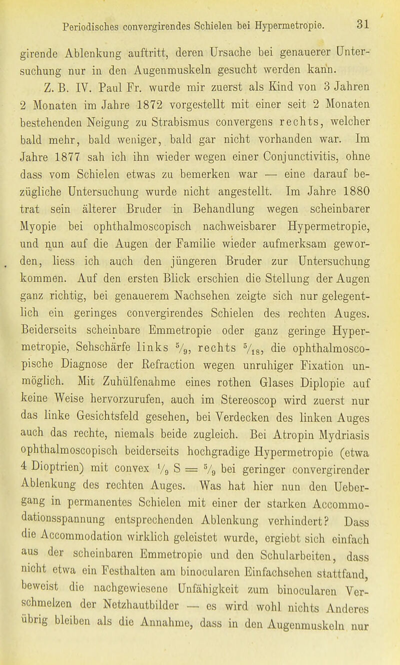 girende Ablenkung auftritt, deren Ursache bei genauerer Unter- suchung nur in den Augenmuskeln gesucht werden kann. Z. B. IV. Paul Fr. wurde mir zuerst als Kind von 3 Jahren 2 Monaten im Jahre 1872 vorgestellt mit einer seit 2 Monaten bestehenden Neigung zu Strabismus convergens rechts, welcher bald mehr, bald weniger, bald gar nicht vorhanden war. Im Jahre 1877 sah ich ihn wieder wegen einer Conjunctivitis, ohne dass vom Schielen etwas zu bemerken war — eine darauf be- zügliche Untersuchung wurde nicht angestellt. Im Jahre 1880 trat sein älterer Bruder in Behandlung wegen scheinbarer Myopie bei ophthalmoscopisch nachweisbarer Hypermetröpie, und nun auf die Augen der Familie wieder aufmerksam gewor- den, liess ich auch den jüngeren Bruder zur Untersuchung kommen. Auf den ersten Blick erschien die Stellung der Augen ganz richtig, bei genauerem Nachsehen zeigte sich nur gelegent- lich ein geringes convergirendes Schielen des rechten Auges. Beiderseits scheinbare Emmetropie oder ganz geringe Hyper- metröpie, Sehschärfe links %, rechts 5/i8, die ophthalmosco- pische Diagnose der ßefraction wegen unruhiger Fixation un- möglich. Mit Zuhülfenahme eines rothen Glases Diplopie auf keine Weise hervorzurufen, auch im Stereoscop wird zuerst nur das linke Gesichtsfeld gesehen, bei Verdecken des linken Auges auch das rechte, niemals beide zugleich. Bei Atropin Mydriasis ophthalmoscopisch beiderseits hochgradige Hypermetröpie (etwa 4 Dioptrien) mit convex % S = 5/9 bei geringer convergirender Ablenkung des rechten Auges. Was hat hier nun den Ueber- gang in permanentes Schielen mit einer der starken Accommo- dationsspannung entsprechenden Ablenkung verhindert? Dass die Accommodation wirklich geleistet wurde, ergiebt sich einfach aus der scheinbaren Emmetropie und den Schularbeiten, dass nicht etwa ein Festhalten am binocularcn Einfachsehen stattfand, beweist die nachgewiesene Unfähigkeit zum binocularen Ver- schmelzen der Netzhautbilder — es wird wohl nichts Anderes übrig bleiben als die Annahme, dass in den Augenmuskeln nur