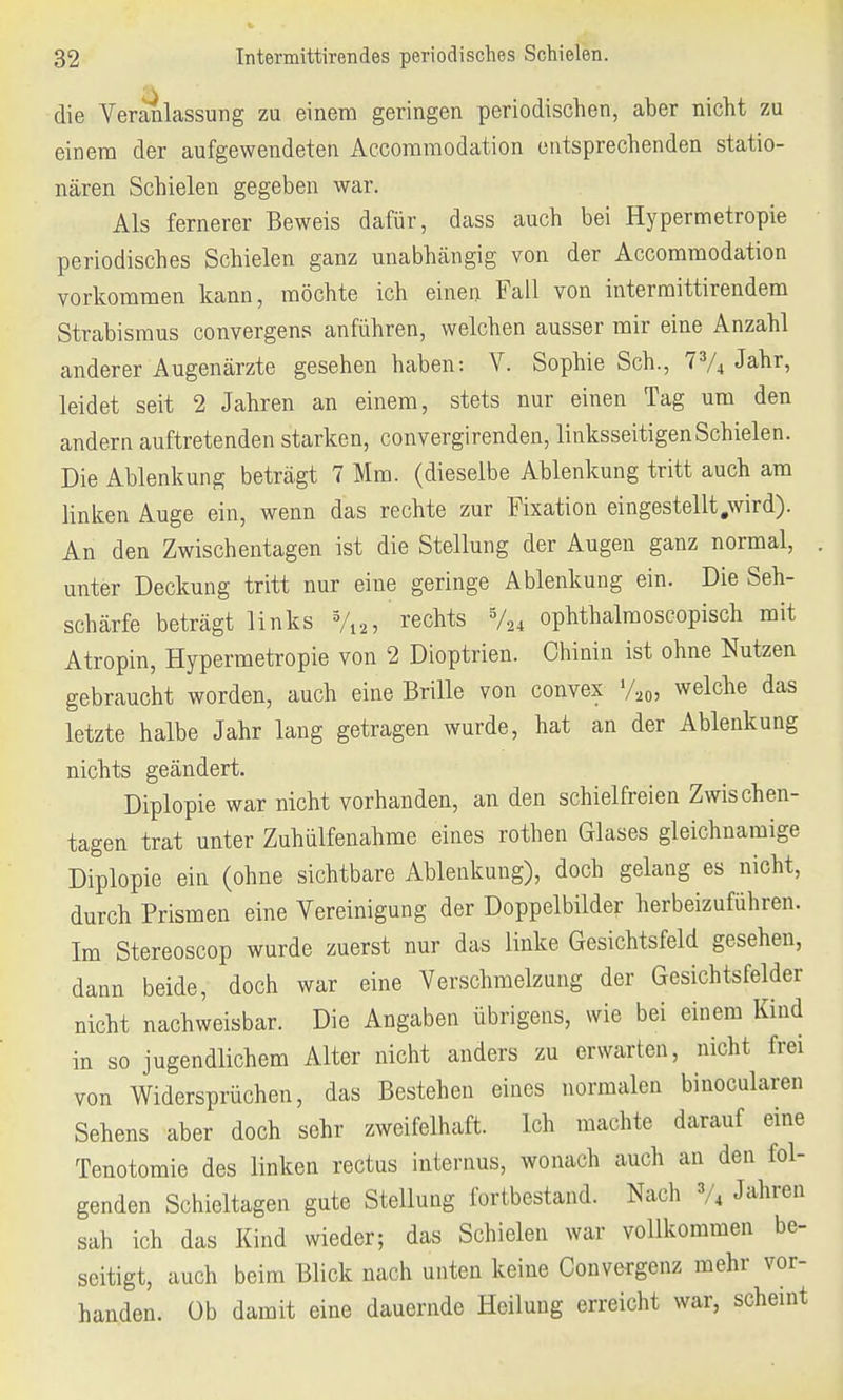 die Veranlassung zu einem geringen periodischen, aber nicht zu einem der aufgewendeten Accommodation entsprechenden statio- nären Schielen gegeben war. Als fernerer Beweis dafür, dass auch bei Hypermetropie periodisches Schielen ganz unabhängig von der Accommodation vorkommen kann, möchte ich einen Fall von intermittirendem Strabismus convergens anführen, welchen ausser mir eine Anzahl anderer Augenärzte gesehen haben: V. Sophie Sch., 73/4 Jahr, leidet seit 2 Jahren an einem, stets nur einen Tag um den andern auftretenden starken, convergirenden, linksseitigen Schielen. Die Ablenkung beträgt 7 Mm. (dieselbe Ablenkung tritt auch am linken Auge ein, wenn das rechte zur Fixation eingestellt .wird). An den Zwischentagen ist die Stellung der Augen ganz normal, unter Deckung tritt nur eine geringe Ablenkung ein. Die Seh- schärfe beträgt links %2, rechts 5/24 ophthalmoscopisch mit Atropin, Hypermetropie von 2 Dioptrien. Chinin ist ohne Nutzen gebraucht worden, auch eine Brille von convex y20, welche das letzte halbe Jahr lang getragen wurde, hat an der Ablenkung nichts geändert. Diplopie war nicht vorhanden, an den schielfreien Zwischen- tagen trat unter Zuhülfenahme eines rothen Glases gleichnamige Diplopie ein (ohne sichtbare Ablenkung), doch gelang es nicht, durch Prismen eine Vereinigung der Doppelbilder herbeizuführen. Im Stereoscop wurde zuerst nur das linke Gesichtsfeld gesehen, dann beide, doch war eine Verschmelzung der Gesichtsfelder nicht nachweisbar. Die Angaben übrigens, wie bei einem Kind in so jugendlichem Alter nicht anders zu erwarten, nicht frei von Widersprüchen, das Bestehen eines normalen binocularen Sehens aber doch sehr zweifelhaft. Ich machte darauf eine Tenotomie des linken rectus internus, wonach auch an den fol- genden Schieltagen gute Stellung fortbestand. Nach 3/4 J^ren sah ich das Kind wieder; das Schielen war vollkommen be- seitigt, auch beim Blick nach unten keine Convergenz mehr vor- handen, üb damit eine dauernde Heilung erreicht war, scheint