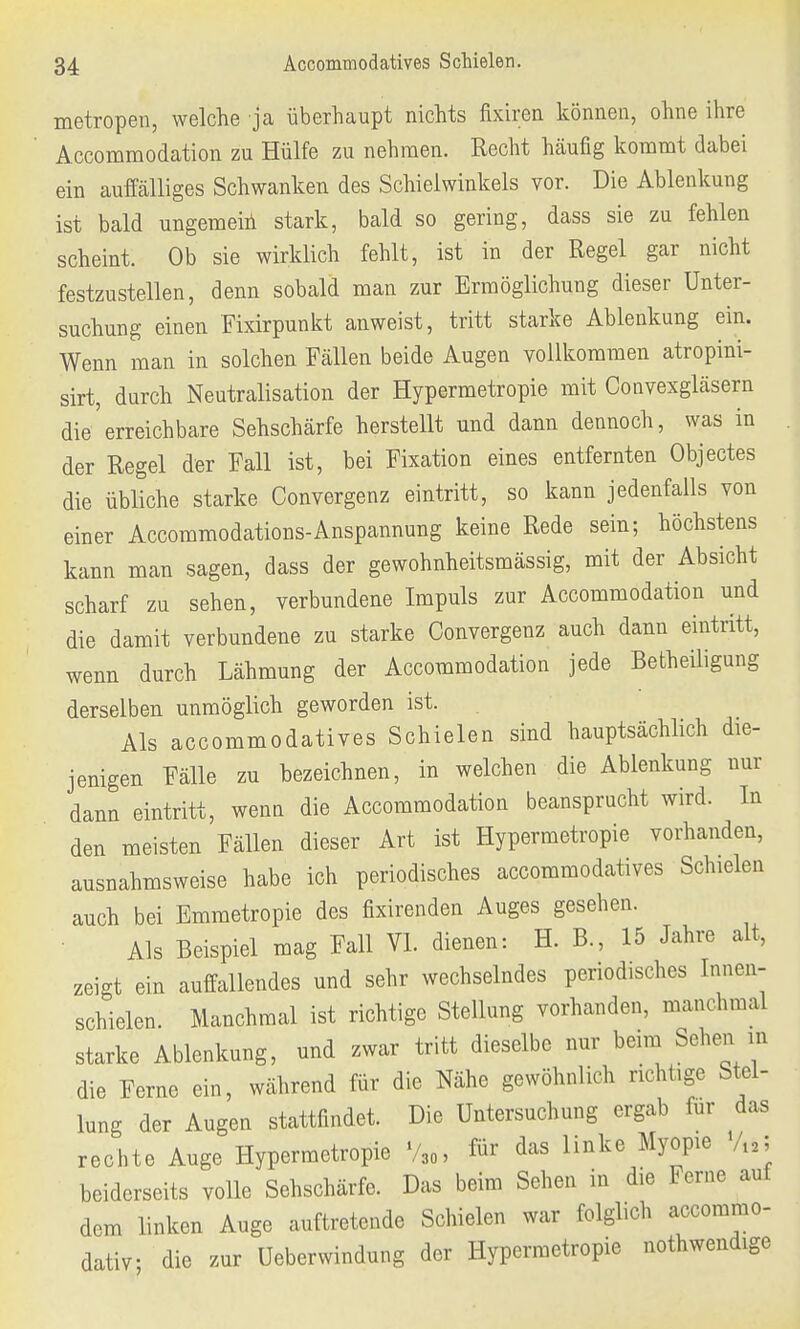 metropen, welche ja überhaupt nichts fixiren können, ohne ihre Accommodation zu Hülfe zu nehmen. Recht häufig kommt dabei ein auffälliges Schwanken des Schielwinkels vor. Die Ablenkung ist bald ungemein stark, bald so gering, dass sie zu fehlen scheint. Ob sie wirklich fehlt, ist in der Regel gar nicht festzustellen, denn sobald man zur Ermöglichung dieser Unter- suchung einen Fixirpunkt anweist, tritt starke Ablenkung ein. Wenn man in solchen Fällen beide Augen vollkommen atropini- sirt, durch Neutralisation der Hypermetropie mit Convexgläsern die'erreichbare Sehschärfe herstellt und dann dennoch, was in der Regel der Fall ist, bei Fixation eines entfernten Objectes die übliche starke Convergenz eintritt, so kann jedenfalls von einer Accommodations-Anspannung keine Rede sein; höchstens kann man sagen, dass der gewohnheitsmässig, mit der Absicht scharf zu sehen, verbundene Impuls zur Accommodation und die damit verbundene zu starke Convergenz auch dann eintritt, wenn durch Lähmung der Accommodation jede Betheiligung derselben unmöglich geworden ist. Als accommodatives Schielen sind hauptsächlich die- jenigen Fälle zu bezeichnen, in welchen die Ablenkung nur dann eintritt, wenn die Accommodation beansprucht wird. In den meisten Fällen dieser Art ist Hypermetropie vorhanden, ausnahmsweise habe ich periodisches accommodatives Schielen auch bei Emmetropie des fixirenden Auges gesehen. Als Beispiel mag Fall VI. dienen: H. B., 15 Jahre alt, zeigt ein auffallendes und sehr wechselndes periodisches Innen- schielen. Manchmal ist richtige Stellung vorhanden, manchmal starke Ablenkung, und zwar tritt dieselbe nur beim Sehen m die Ferne ein, während für die Nähe gewöhnlich richtige Stel- lung der Augen stattfindet. Die Untersuchung ergab für das rechte Auge Hypermetropie 73„, ®* das linke Myopie V12; beiderseits volle Sehschärfe. Das beim Sehen in die Ferne auf dem linken Auge auftretende Schielen war folglich aecommo- dativ die zur Ueberwindung der Hypermetropie nothwendige