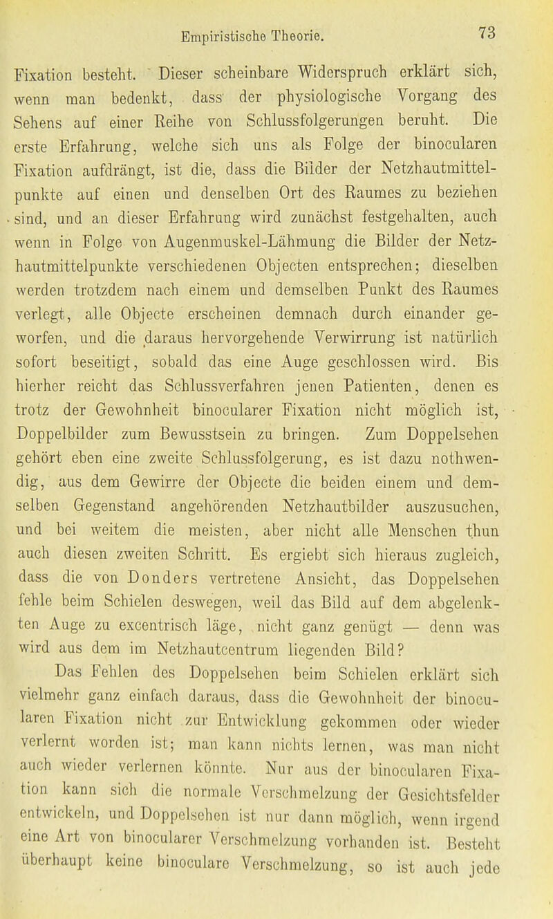 Fixation besteht. Dieser scheinbare Widerspruch erklärt sich, wenn man bedenkt, dass' der physiologische Vorgang des Sehens auf einer Reihe von SchlussFolgerungen beruht. Die erste Erfahrung, welche sich uns als Folge der binocularen Fixation aufdrängt, ist die, dass die Bilder der Netzhautmittel- punkte auf einen und denselben Ort des Raumes zu beziehen sind, und an dieser Erfahrung wird zunächst festgehalten, auch wenn in Folge von Augenmuskel-Lähmung die Bilder der Netz- hautmittelpunkte verschiedenen Objecten entsprechen; dieselben werden trotzdem nach einem und demselben Punkt des Raumes verlegt, alle Objecte erscheinen demnach durch einander ge- worfen, und die daraus hervorgehende Verwirrung ist natürlich sofort beseitigt, sobald das eine Auge geschlossen wird. Bis hierher reicht das Schlussverfahren jenen Patienten, denen es trotz der Gewohnheit binocularer Fixation nicht möglich ist, Doppelbilder zum Bewusstsein zu bringen. Zum Doppelsehen gehört eben eine zweite Schlussfolgerung, es ist dazu notwen- dig, aus dem Gewirre der Objecte die beiden einem und dem- selben Gegenstand angehörenden Netzhautbilder auszusuchen, und bei weitem die meisten, aber nicht alle Menschen t.hun auch diesen zweiten Schritt. Es ergiebt sich hieraus zugleich, dass die von Donders vertretene Ansicht, das Doppelsehen fehle beim Schielen deswegen, weil das Bild auf dem abgelenk- ten Auge zu excentrisch läge, nicht ganz genügt — denn was wird aus dem im Netzhautcentrum liegenden Bild? Das Fehlen des Doppelsehen beim Schielen erklärt sich vielmehr ganz einfach daraus, dass die Gewohnheit der binocu- laren Fixation nicht zur Entwicklung gekommen oder wieder verlernt worden ist; man kann nichts lernen, was man nicht auch wieder verlernen könnte. Nur aus der binocularen Fixa- tion kann sich die normale Verschmelzung der Gesichtsfelder entwickeln, und Doppelsehen ist nur dann möglich, wenn irgend eine Art von binocularer Verschmelzung vorhanden ist. Besteht überhaupt keine binoculare Verschmelzung, so ist auch jede