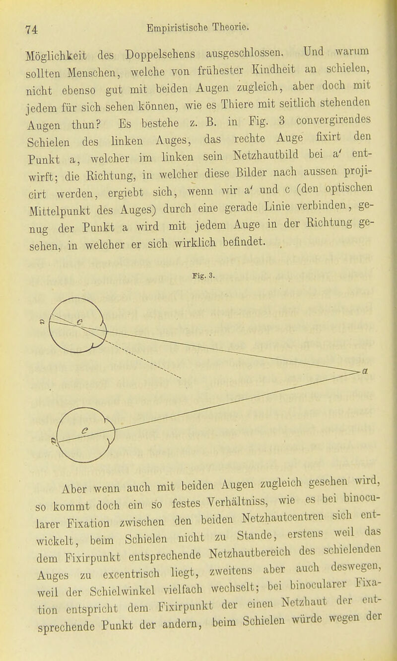 Möglichkeit des Doppelsehens ausgeschlossen. Und warum sollten Menschen, welche von frühester Kindheit an schielen, nicht ebenso gut mit beiden Augen zugleich, aber doch mit jedem für sich sehen können, wie es Thiere mit seitlich stehenden Augen thun? Es bestehe z. B. in Fig. 3 convergirendes Schielen des linken Auges, das rechte Auge fixirt den Punkt a, welcher im linken sein Netzhautbild bei a' ent- wirft; die Richtung, in welcher diese Bilder nach aussen proji- cirt werden, ergiebt sich, wenn wir a' und c (den optischen Mittelpunkt des Auges) durch eine gerade Linie verbinden, ge- nug der Punkt a wird mit jedem Auge in der Richtung ge- sehen, in welcher er sich wirklich befindet. , Fig. 3. k3 Aber wenn auch mit beiden Augen zugleich gesehen wird, so kommt doch ein so festes Verhältniss, wie es bei binocu- larer Fixation zwischen den beiden Netzhautcentren sich ent- wickelt, beim Schielen nicht zu Stande, erstens weil das dem Fixirpunkt entsprechende Netzhautbereich des schielenden Auges zu excentrisch liegt, zweitens aber auch deswegen, weil der Schielwinkel vielfach wechselt; bei binocularer Fixa- tion entspricht dem Fixirpunkt der einen Netzhaut der ent- sprechende Punkt der andern, beim Schielen würde wegen der