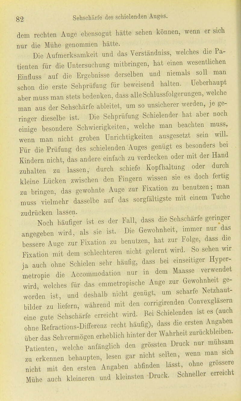 dem rechten Auge ebensogut hatte sehen können, wenn er sich nur die Mühe genommen hätte. Die Aufmerksamkeit und das Verständniss, welches die Pa- tienten für die Untersuchung mitbringen, hat einen wesentlichen Einfluss auf die Ergebnisse derselben und niemals soll man schon die erste Sehprüfung für beweisend halten. Ueberhaupt aber muss man stets bedenken, dass alle Schlussfolgerungen, welche man aus der Sehschärfe ableitet, um so unsicherer werden, je ge- ringer dieselbe ist. Die Sehprüfung Schielender hat aber noch einige besondere Schwierigkeiten, welche man beachten muss, wenn man nicht groben Unrichtigkeiten ausgesetzt sein will. Für die Prüfung des schielenden Auges genügt es besonders bei Kindern nicht, das andere einfach zu verdecken oder mit der Hand zuhalten zu lassen, durch schiefe Kopfhaltung oder durch kleine Lücken zwischen den Fingern wissen sie es doch fertig zu bringen, das gewohnte Auge zur Fixation zu benutzen; man muss vielmehr dasselbe auf das sorgfältigste mit einem Tuche zudrücken lassen. Noch häufiger ist es der Fall, dass die Sehschärfe geringer angegeben wird, als sie ist. Die Gewohnheit, immer nur das bessere Auge zur Fixation zu benutzen, hat zur Folge, dass die Fixation mit dem schlechteren nicht gelernt wird. So sehen wir ja auch ohne Schielen sehr häufig, dass bei einseitiger Hyper- metropie die Accommodation nur in dem Maasse verwendet wird, welches für das emmetropische Auge zur Gewohnheit ge- worden ist, und deshalb nicht genügt, um scharfe Netzhaut- bilder zu liefern, während mit den corrigirenden Convexglaseni eine gute Sehschärfe erreicht wird. Bei Schielenden ist es (auch ohne Refractions-Differenz recht häufig), dass die ersten Angaben über das Sehvermögen erheblich hinter der Wahrheit zurückbleiben. Patienten, welche anfänglich den grössten Druck nur mühsam zu erkennen behaupten, lesen gar nicht selten, wenn man sich nicht mit den ersten Angaben abfinden lässt, ohne grossere Mühe auch kleineren und kleinsten Druck. Schneller erreicht