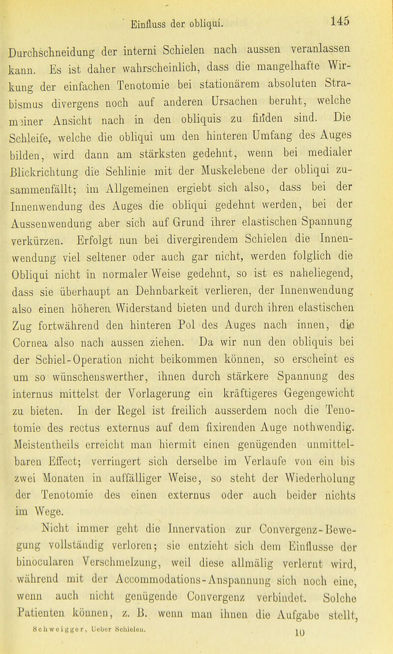 Einfluss der obliqui. Durchschneidung der interni Schielen nach aussen veranlassen kann. Es ist daher wahrscheinlich, dass die mangelhafte Wir- kung der einfachen Tenotomie bei stationärem absoluten Stra- bismus divergens noch auf anderen Ursachen beruht, welche meiner Ansicht nach in den obliquis zu fiiiden sind. Die Schleife, welche die obliqui um den hinteren Umfang des Auges bilden, wird dann am stärksten gedehnt, wenn bei medialer Blickrichtung die Sehlinie mit der Muskelebene der obliqui zu- sammenfällt; im Allgemeinen ergiebt sich also, dass bei der Innenwendung des Auges die obliqui gedehnt werden, bei der Aussenwendung aber sich auf Grund ihrer elastischen Spannung verkürzen. Erfolgt nun bei divergirendem Schielen die Innen- wendung viel seltener oder auch gar nicht, werden folglich die Obliqui nicht in normalerweise gedehnt, so ist es naheliegend, dass sie überhaupt an Dehnbarkeit verlieren, der Innenwendung also einen höheren Widerstand bieten und durch ihren elastischen Zug fortwährend den hinteren Pol des Auges nach innen, die Cornea also nach aussen ziehen. Da wir nun den obliquis bei der Schiel-Operation nicht beikommen können, so erscheint es um so wünschenswerther, ihnen durch stärkere Spannung des internus mittelst der Vorlagerung ein kräftigeres Gegengewicht zu bieten. In der Regel ist freilich ausserdem noch die Teno- tomie des rectus externus auf dem fixirenden Auge nothwendig. Meistentheils erreicht man hiermit einen genügenden unmittel- baren Effect; verringert sich derselbe im Verlaufe von ein bis zwei Monaten in auffälliger Weise, so steht der Wiederholung der Tenotomie des einen externus oder auch beider nichts im Wege. Nicht immer geht die Innervation zur Convergenz- Bewe- gung vollständig verloren; sie entzieht sich dem Einflüsse der binocularen Verschmelzung, weil diese allmälig verlernt wird, während mit der Accommodations-Anspannung sich noch eine, wenn auch nicht genügende Convergenz verbindet. Solche Patienten können, z. B. wenn man ihnen die Aufgabe stellt, Sohwelgger, Ucber Schielen. in