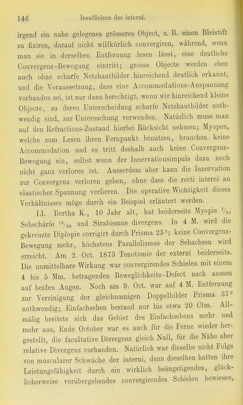 irgend ein nahe gelegenes grösseres Object, z. B. einen Bleistift zu fairen, darauf nicht willkürlich convergiren, während, wenn man sie in derselben Entfernung lesen lässt, eine deutliche Convergenz-Bewegung eintritt; grosse Objecte werden eben auch ohne scharfe Netzhautbilder hinreichend deutlich erkannt, und die Voraussetzung, dass eine Accommodations-Anspannung vorhanden sei, ist nur dann berechtigt, wenn wir hinreichend kleine Objecte, zu deren Unterscheidung scharfe Netzhautbilder not- wendig sind, zur Untersuchung verwenden. Natürlich muss man auf den Refractions-Zustand hierbei Rücksicht nehmen; Myopen, welche zum Lesen ihren Fernpunkt benutzen, brauchen keine Accommodation und es tritt deshalb auch keine Convergenz- Bewegung ein, selbst wenn der Innervationsimpuls dazu noch nicht ganz verloren ist. Ausserdem aber kann die Innervation zur Convergenz verloren gehen, ohne dass die recti interni an elastischer Spannung verlieren. Die operative. Wichtigkeit dieses Verhältnisses möge durch ein Beispiel erläutert werden. II. Bertha K., 10 Jahr alt, hat beiderseits Myopie %, Sehschärfe 12/2o und Strabismus divergens. In 4 M. wird die gekreuzte Diplopie corrigirt durch Prisma 23°; keine Convergenz- Bewegung mehr, höchstens Parallelismus der Sehachsen wird erreicht. Am 2. Oct. 1873 Tenotomie der externi beiderseits. Die unmittelbare Wirkung war convergirendes Schielen mit einem 4 bis 5 Mm. betragenden Beweglichkeits-Defect nach aussen auf beiden Augen. Noch am 9. Oct. war auf 4 M. Entfernung zur Vereinigung der gleichnamigen Doppelbilder Prisma 37° notwendig; Einfachsehen bestand nur bis etwa 20 Ctm. AU- mälig breitete sich das Gebiet des Einfachsehens mehr und mehr aus, Ende October war es auch für die Ferne wieder her- gestellt, die facultative Divergenz gleich Null, für die Nähe aber relative Divergenz vorhanden. Natürlich war dieselbe nicht Folge von muscularer Schwäche der interni, denn dieselben hatten ihre Leistungsfähigkeit durch ein wirklich beängstigendes, glück- licherweise vorübergehendes convergirendes Schielen bewiesen,
