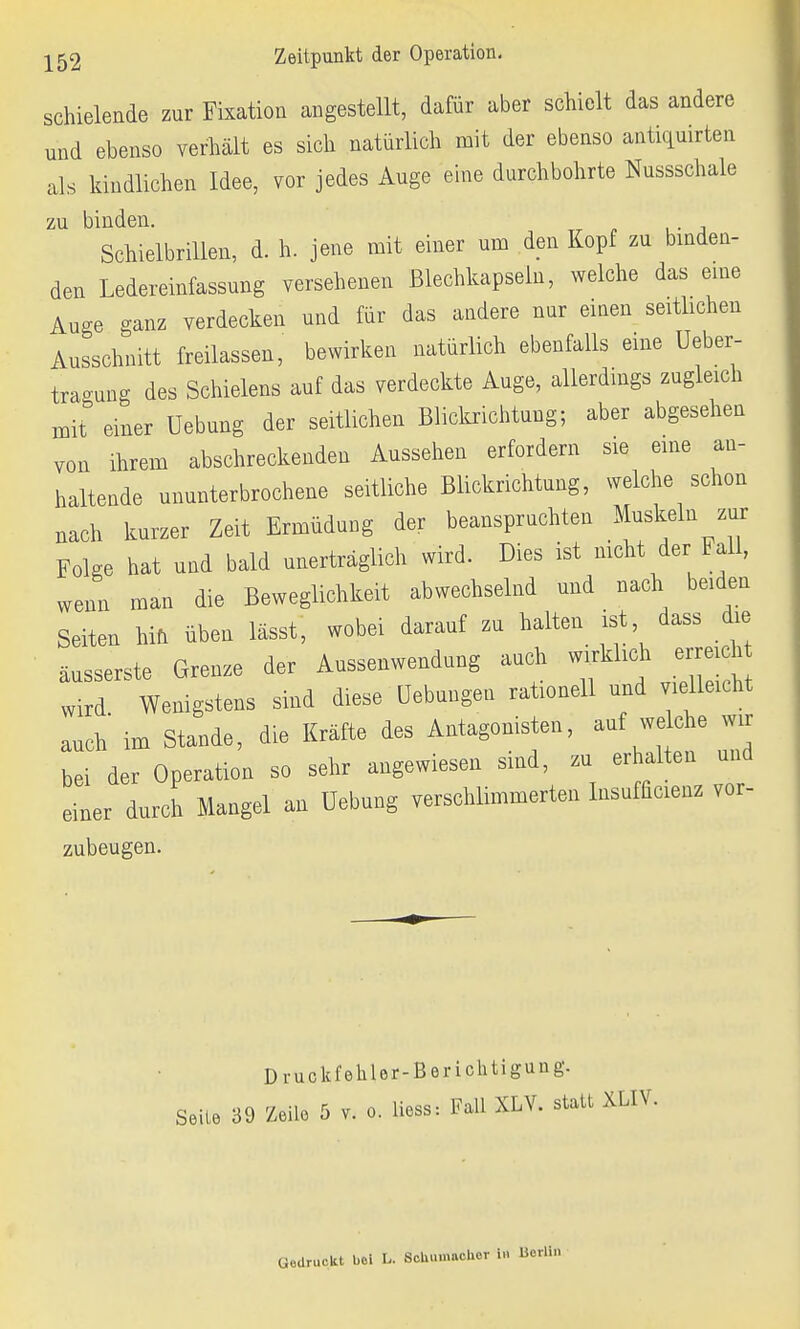 schielende zur Fixation angestellt, dafür aber schielt das andere und ebenso verhält es sich natürlich mit der ebenso antiquirten als kindlichen Idee, vor jedes Auge eine durchbohrte Nussschale zu binden. Schielbrillen, d. h. jene mit einer um den Kopf zu binden- den Ledereinfassung versehenen Blechkapseln, welche das eine Auge ganz verdecken und für das andere nur einen seitlichen Ausschnitt freilassen, bewirken natürlich ebenfalls eine Ueber- traoung des Schielens auf das verdeckte Auge, allerdings zugleich mit einer Uebung der seitlichen Blickrichtung; aber abgesehen von ihrem abschreckenden Aussehen erfordern sie eine an- haltende ununterbrochene seitliche Blickrichtung, welche schon nach kurzer Zeit Ermüdung der beanspruchten Muskeln zur Folge hat und bald unerträglich wird. Dies ist nicht der Fall, wenn man die Beweglichkeit abwechselnd und nach beiden Seiten hin üben lässt, wobei darauf zu halten ist dass die äusserste Grenze der Aussenwendung auch wirklich erreich wird Wenigstens sind diese Gehangen rationell und vielleicht auch im Stande, die Kräfte des Antagonisten, auf welche w bei der Operation so sehr angewiesen sind, zu erhalten und einer durch Mangel an Uebung verschlimmerten Insufücienz vor- zubeugen. Druckfehler-Berichtigung. Seile 39 Zeile 5 v. o. liess: Fall XLV. statt XLIV. Uedruckt bei L. ScUumaehor W