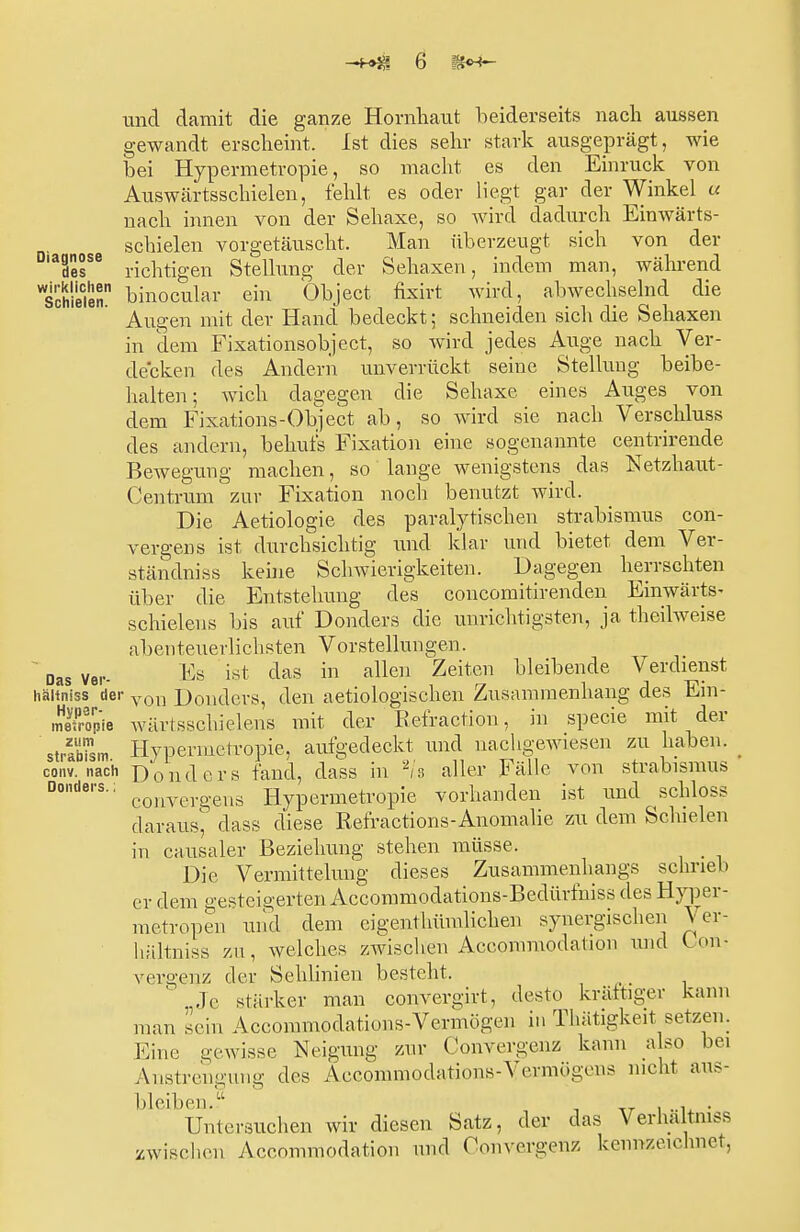 und damit die ganze Hornhaut beiderseits nach aussen gewandt erscheint. Ist dies sehr stark ausgeprägt, wie bei Hypermetropie, so macht es den Einruck von Auswärtsschielen, fehlt es oder liegt gar der Winkel u nach innen von der Sehaxe, so wird dadurch Eimvärts- schielen vorgetäuscht. Man überzeugt sich von der D,aäesSß richtigen Stellung der Sehaxen, indem man, während schielen binocular ein Object fixirt wird, abwechselnd die Augen mit der Hand bedeckt; schneiden sich die Sehaxen in dem Fixationsobjekt, so wird jedes Auge nach Ver- decken des Andern unverrückt seine Stellung beibe- halten; Avich dagegen die Sehaxe eines Auges von dem Fixations-Object ab, so wird sie nach Verschluss des andern, behufs Fixation eine sogenannte centrirende Bewegung machen, so lange wenigstens das Netzhaut- Centrum zur Fixation noch benutzt wird. Die Aetiologie des parasitischen Strabismus con- vergens ist durchsichtig und klar und bietet dem Ver- ständniss keine Schwierigkeiten. Dagegen herrschten über die Entstehung des concomitirenden Einwärts- schielens bis auf Donders die unrichtigsten, ja theilweise abenteuerlichsten Vorstellungen. ' Das ver- $s ist das in allen Zeiten bleibende Verdienst haitniss der von Donders, den aetiologischen Zusammenhang des Ein- iRpie wärtsschielens mit der Refraction, in specie mit der sÄm Hypermetropie, aufgedeckt und nachgewiesen zu haben, conv. nach Donders fand, dass in 2/s aller Fälle von Strabismus Donders-: convergens Hypermetropie vorhanden ist und schloss daraus, dass diese Refractions-Anomalie zu dem Schielen in causaler Beziehung stehen müsse. Die Vermittelung dieses Zusammenhangs schrieb er dem gesteigerten Accommodations-Bedürfniss des Hyper- metroperj und dem eigenthümlichen synergischen Ver- liältniss zu, welches zwischen Aceommodation und Kon- vergenz der Sehlinien besteht. ,le stärker man convergirt, desto kräftiger kann man sein Accomrnpdations-Vermögen in Thätigkeit setzen. Eine, gewisse Neigung zur Convergenz kann also bei Austrengung des Aecommodations-Vermögens nicht aus- bleiben.? ... . Untersuchen wir diesen Satz, der das Verhältnis /wischen Aecommodation und Convergenz kennzeichnet,