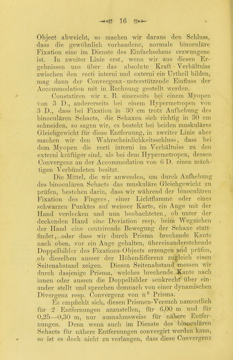 Object abweicht, so machen wir daraus den Schluss, dass die gewöhnlich vorhandene, normale hinoculäre Fixation eine im Dienste des Einfachsehens erzwungene ist. In zweiter Linie erst, wenn wir aus diesen Er- gebnissen uns über das absolute Kraft - Verhältniss zwischen den recti interni und externi ein Urtheil bilden, mag dann der Convergenz - unterstützende Einfluss der Accommoclation mit in Rechnung gestellt werden. Constatiren wir z. B. einerseits bei einem Myopen von 3 D., andererseits bei einem Hypermetropen von 3 D., dass bei Fixation in 30 cm trotz Aufhebung des binoculären Sehacts, die Sehaxen sich richtig in 30 cm schneiden, so sagen wir, es besteht bei beiden muskuläres Gleichgewicht für diese Entfernung, in zweiter Linie aber machen wir den Wahrscheinlichkeitsschluss, dass bei dem Myopen die recti interni im Verhältniss zu den externi kräftiger sind, als bei dem Hypermetropen, dessen Convergenz an der Accommodation von 6 D. einen mäch- tigen Verbündeten besitzt. Die Mittel, die wir anwenden, um durch Aufhebung des binoculären Sehacts das muskuläre Gleichgewicht zu prüfen, bestehen darin, dass wir während der binoculären Fixation des Fingers, einer Lichtflamme oder eines schwarzen Punktes auf weisser Karte, ein Auge mit der Hand verdecken und nun beobachteten, ob unter der deckenden Hand eine Deviation resp. beim Wegziehen der Hand eine centrirende Bewegung der Sehaxe statt- findet, oder dass wir durch Prisma brechende Kante nach oben, vor ein Auge gehalten, übereinanderstehende Doppelbilder des Fixations-Objects erzeugen und prüfen, ob dieselben ausser der Höhendifferenz zugleich einen Seitenabstand zeigen. Diesen Seitenabstand messen wir durch dasjenige Prisma, welches brechende Kante nach innen oder aussen die Doppelbilder senkrecht über ein- ander stellt und sprechen demnach von einer dynamischen Divergenz resp. Convergenz von n° Prisma. Es empfiehlt sich, diesen Prismen-Versuch namentlich für 2 Entfernungen anzustellen, für 6,00 m und für 0,25—0,30 m, nur ausnahmsweise für nähere Entfer- nungen. Denn wenn auch im Dienste des binoculären Sehacts für nähere Entfernungen convergirt werden kann, so ist es doch nicht zu verlangen, dass diese Convergenz