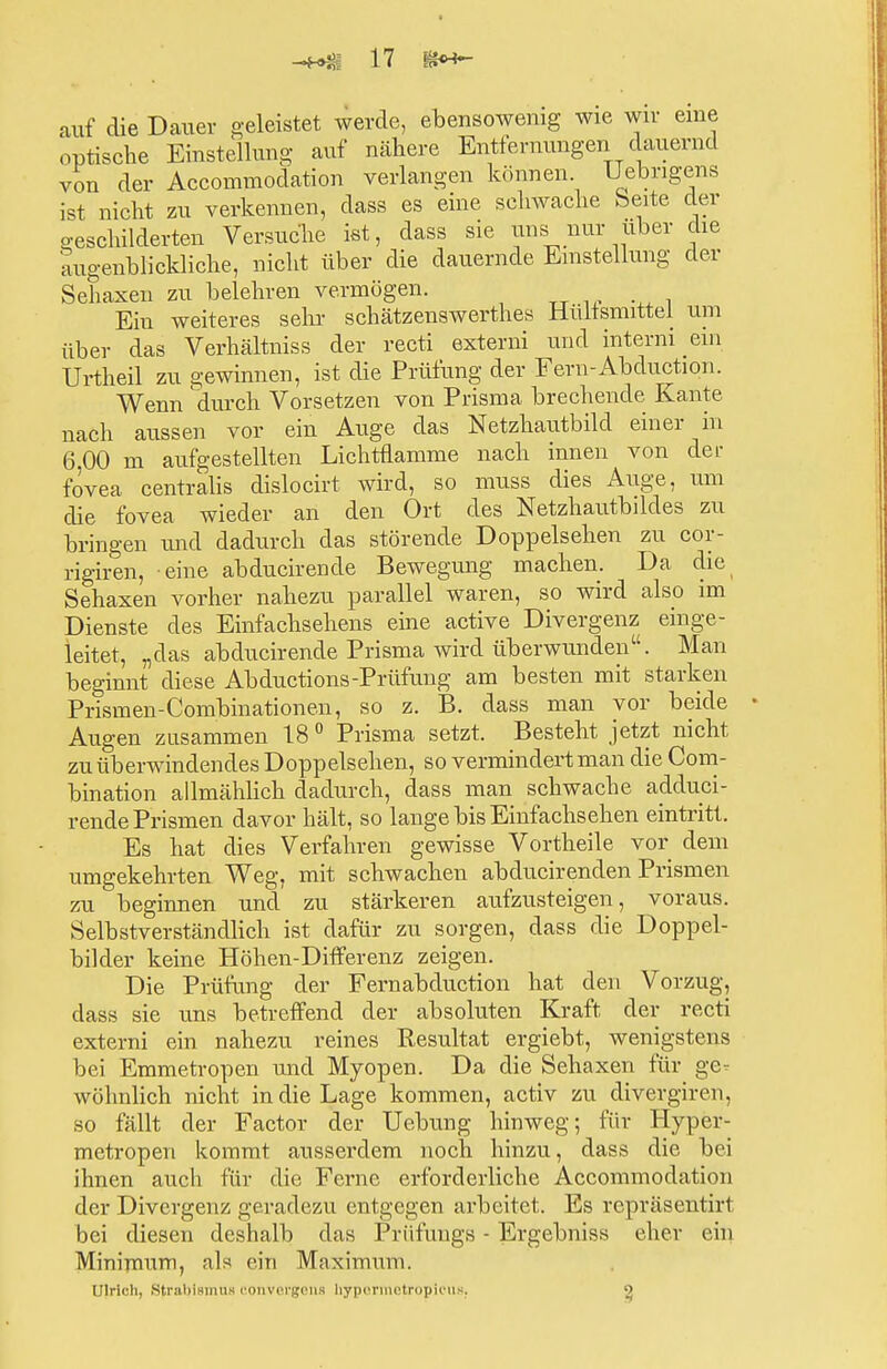 auf die Dauer geleistet werde, ebensowenig wie wir eine optische Einstellung auf nähere Entfernungen dauernd von der Accommodation verlangen können Uebrigens ist nicht zu verkennen, dass es eine schwache Seite der geschilderten Versuche ist, dass sie uns nur über che augenblickliche, nicht über die dauernde Einstellung der Sehaxen zu belehren vermögen. Ein weiteres sehr schätzenswerthes Hüllsnuttel um über das Verhältniss der recti externi und interni ein Urtheil zu gewinnen, ist die Prüfung der Fern-Abduction. Wenn durch Vorsetzen von Prisma brechende Kante nach aussen vor ein Auge das Netzhautbild einer in 6,00 m aufgestellten Lichtflamme nach innen von der fovea centralis dislocirt wird, so muss dies Auge, um die fovea wieder an den Ort des Netzhaufbilcles zu bringen und dadurch das störende Doppelsehen zu cor- rigiren, eine abducirende Bewegung machen. Da die Sehaxen vorher nahezu parallel waren, so wird also im Dienste des Einfachsehens eine active Divergenz einge- leitet, „das abducirende Prisma wird überwunden. Man beginnt diese Abductions-Prüfung am besten mit starken Prismen-Combinationen, so z. B. dass man vor beide Augen zusammen 18 0 Prisma setzt. Besteht jetzt nicht zu überwindendes Doppelsehen, so vermindert man die Com- bination allmählich dadurch, dass man schwache adduci- rende Prismen davor hält, so lange bis Einfachsehen eintritt. Es hat dies Verfahren gewisse Vortheile vor dem umgekehrten Weg, mit schwachen abducirenden Prismen zu beginnen und zu stärkeren aufzusteigen, voraus. Selbstverständlich ist dafür zu sorgen, dass die Doppel- bilder keine Höhen-Differenz zeigen. Die Prüfung der Fernabduction hat den Vorzug, dass sie uns betreffend der absoluten Kraft der recti externi ein nahezu reines Resultat ergiebt, wenigstens bei Emmetropen und Myopen. Da die Sehaxen für ge- wöhnlich nicht in die Lage kommen, activ zu divergiren. so fällt der Factor der Uebung hinweg; für Hyper- metropen kommt ausserdem noch hinzu, dass die bei ihnen auch für die Ferne erforderliche Accommodation der Divergenz geradezu entgegen arbeitet. Es repräsent iri bei diesen deshalb das Prüflings - Ergebniss eher ein Minimum, als ein Maximuni. Ulricli, Strabismus convergena hypormetropieus. o