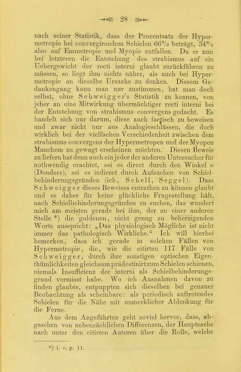 nach seiner Statistik, dass der Procentsatz der Hyper- metropie bei convergirendem Schielen 66°/o beträgt, 34°/0 also auf Emmetropie und Myopie entfallen. Da er nun bei letzteren die Entstehung des Strabismus auf ein Ueb ergewicht der recti interni glaubt zurückführen zu müssen, so liegt ihm nichts näher, als auch bei Hyper- metropie an dieselbe Ursache zu denken. Diesem Ge- dankengang kann man nur zustimmen, hat man doch selbst, ohne S chweigger's Statistik zu kennen, von jeher an eine Mitwirkung übermächtiger recti interni bei der Entstehung von Strabismus convergens gedacht. Es handelt sich nur darum, diese auch facjisch zu beweisen und zwar nicht nur aus Analogieschlüssen, die doch wirklich bei der vielfachen Verschiedenheit zwischen dem Strabismus convergens der Hypermetropen und der Myopen Manchem zu gewagt erscheinen möchten. Diesen Beweis zu liefern hat denn auch ein jeder der anderen Untersucher für nothwendig erachtet, sei es direct durch den Winkel a (Donders), sei es indirect durch Aufsuchen von Schiel- behinderungsgründen (ich, Schell, Seggel). Dass S c h w e i g g e r dieses Beweises entrathen zu können glaubt und es daher für keine glückliche Fragestellung hält, nach Schielbehinderungsgründen zu suchen, das wundert mich am meisten gerade bei ihm, der an einer anderen Stelle *) die goldenen, nicht genug zu beherzigenden Worte ausspricht: „Das physiologisch Mögliche ist nicht immer das pathologisch Wirkliche. Ich will hierbei bemerken, dass ich gerade in solchen Fällen von Hypermetropie, die, wie die citirten 117 Fälle von Schweigger, durch ihre sonstigen optischen Eigen- thümlichkeiten gleichsam prädestinirtzum Schielen schienen, niemals Insufficienz der interni als Schielbehindermigs- grund vermisst habe. Wo ich Ausnahmen davon zu finden glaubte, entpuppten sich dieselben bei genauer Beobachtung als scheinbare: als periodisch auftretendes Schielen für die Nähe mit unmerklicher Ablenkung für die Ferne. Aus dem Angeführten geht soviel hervor, dass, ab- gesehen von nebensächlichen Differenzen, der Hauptsache nach unter den citirten Autoren über die Rolle, welche