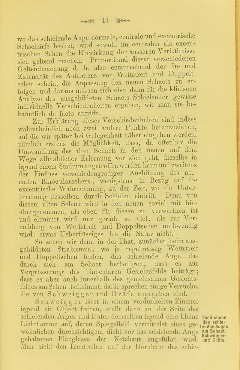 wo das schielende Auge normale, centrale und excentrische Sehschärfe besitzt, wird sowohl im centralen als excen- trischen Sehen die Einwirkung der äusseren Verhaltnisse sich geltend machen. Proportional dieser verschiedenen Geltendmachung d. h. also entsprechend der In- und Extensität des Auftretens von Wettstreit und Doppelt- sehen scheint die Anpassung des neuen Sehacts zu er- folgen und daraus müssen sich eben dann für die klinische Analyse des ausgebildeten Sehacts Schielender gewisse individuelle Verschiedenheiten ergeben, wie man sie be- kanntlich de facto antrifft. Zur Erklärung dieser Verschiedenheiten sind indess wahrscheinlich noch zwei andere Punkte heranzuziehen, auf die wir später bei Gelegenheit näher eingehen werden, nämlich erstens die Möglichkeit, dass, da offenbar die Umwandlung des alten Sehacts in den neuen auf dem Wege allmählicher Erlernung vor sich geht, dieselbe in irgend einem Stadium angetroffen werden kann und zweitens der Einfluss verschieclengradiger Ausbildung des nor- malen Binocularsehens, wenigstens in Bezug auf die excentrische Wahrnehmung, zu der Zeit, wo die Unter- brechung desselben durch Schielen eintritt. Denn von diesem alten Sehact wird in den neuen soviel mit hin- übergenommen, als eben für diesen zu verwerthen ist und eliminirt wird nur gerade so viel, als zur Ver- meidung von Wettstreit und Doppeltsehen nothwendig wird: etwas Ueberflüssiges thut die Natur nicht. So sehen wir denn in der That, zunächst beim aus- gebildeten Strabismus, wo ja regelmässig Wettstreit und Doppeltsehen fehlen, das schielende Auge da- durch sich am Sehact betheiligen, dass es zur Vergrößerung des binoculären Gesichtsfelds beiträgt; dass es aber auch innerhalb des gemeinsamen Gesichts- feldes am Sehen theilnimmt, dafür sprechen einige Versuche, die von Schweigger und Gräfe angegeben sind. Schweigger lässt in einem verdunkelten Zimmer irgend ein Object fixiren, stellt dann an der Seite des schielenden Auges und hinter demselben irgend eine kleine Theiinahme Lichttlamme auf, deren Spiegelbild vermittelst eines ge- lendanAuges wohnlichen durchsichtigen, dicht vor das schielende Auge am Sehact: gehaltenen Planglases der Netzhaut zugeführt wird. tm^Grlfe*. Man sieht den Liclitreflcx auf der Hornhaut des schie-