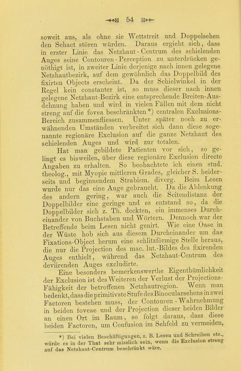 soweit aus, als ohne sie Wettstreit und Doppelsehen den Sehact stören würden. Daraus ergieht sich, dass in erster Linie das Netzhaut - Centrum des schielenden Auges seine Contouren - Perception zu unterdrücken ge- nöthigt ist, in zweiter Linie derjenige nach innen gelegene Netzhautbezirk, auf dem gewöhnlich das Doppelbild des fixirten Objects erscheint. Da der Schielwinkel in der Regel kein constanter ist, so muss dieser nach innen gelegene Netzhaut-Bezirk eine entsprechende Breiten-Aus- dehnung haben und wird in vielen Fällen mit dem nicht streng auf die fovea beschränkten *) centralen Exclusions- Bereich zusammenfliessen. Unter später noch zu er- wähnenden Umständen verbreitet sich dann diese soge- nannte regionäre Exclusion auf die ganze Netzhaut des schielenden Auges und wird zur totalen. Hat man gebildete Patienten vor sich, so ge- lingt es bisweilen, über diese regionäre Exclusion directe Angaben zu erhalten. So beobachtete ich einen stud. theolog., mit Myopie mittleren Grades, gleicher S. beider- seits und beginnendem Strabism. diverg. Beim Lesen wurde nur das eine Auge gebraucht. Da die Ablenkung des andern gering, war auch die Seitendistanz der Doppelbilder eine geringe und es entstand so, da die Doppelbilder sich z. Th. deckten, ein immenses Durch- einander von Buchstaben und Wörtern. Dennoch war der Betreffende beim Lesen nicht genirt. Wie eine Oase in der Wüste hob sich aus diesem Durcheinander um das Fixations-Object herum eine schlitzförmige Stelle heraus, die nur die Protection des mac. lut.-Bildes des fixirenden Auges enthielt, während das Netzhaut-Centrum des deviirenden Auges excludirte. Eine besonders bemerkenswerthe Eigentümlichkeit der Exclusion ist des Weiteren der Verlust der Projections- Fähigkeit der betroffenen Netzhautregion. Wenn man b edenkt, dass die primitivste Stufe des Bino cularsehens m zwei Factoren bestehen muss, der Contouren - Wahrnehmung in beiden foveae und der Projection dieser beiden Bilder an einen Ort im Raum, so folgt daraus, dass diese beiden Factoren, um Confusion im Sehfeld zu vermeiden, *) Bei vielen Beschäftigungen, z. B. Lesen und Schreiben etc., würde es in der That sehr misslich sein, wenn die Exclusion streng auf das Netzhaut-Centrum beschränkt wäre.