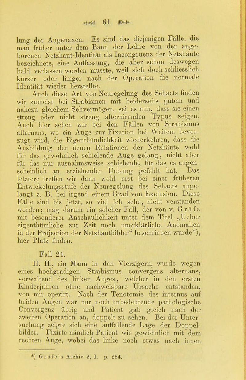 hing der Augenaxen. Es sind das diejenigen Fälle, die man früher unter dem Bann der Lehre von der ange- borenen Netzhaut-Identität als Incongruenz der Netzhäute bezeichnete, eine Auffassung, die aber schon deswegen bald verlassen werden musste, weil sich doch schliesslich kürzer oder länger nach der Operation die normale Identität wieder herstellte. Auch diese Art von Neuregelung des Sehacts finden wir zumeist bei Strabismen mit beiderseits gutem und nahezu gleichem Sehvermögen, sei es nun, dass sie einen streng oder nicht streng alternirenden Typus zeigen. Auch hier sehen wir bei den Fällen von Strabismus alternans, wo ein Auge zur Fixation bei Weitem bevor- zugt wird, die Eigenthümlichkeit wiederkehren, dass die Ausbildung der neuen Kelationen der Netzhäute wohl für das gewöhnlich schielende Auge gelang, nicht aber für das nur ausnahmsweise schielende, für das es augen- scheinlich an erziehender Uebung gefehlt hat. Das letztere treffen wir dann wohl erst bei einer früheren Entwickelungsstufe der Neuregelung des Sehacts ange- langt z. B. bei irgend einem Grad von Exclusion. Diese Fälle sind bis jetzt, so viel ich sehe, nicht verstanden worden; mag darum ein solcher Fall, der von v. G r ä f e mit besonderer Anschaulichkeit unter dem Titel „Ueber eigenthümHche zur Zeit noch unerklärliche Anomalien in der Projection der Netzhautbilder beschrieben wurde*), hier Platz finden. Fall 24. H. H., ein Mann in den Vierzigern, wurde wegen eines hochgradigen Strabismus convergens alternans, vorwaltend des linken Auges, welcher in den ersten Kinderjahren ohne nachweisbare Ursache entstanden, von mir operirt. Nach der Tenotomie des internus auf beiden Augen war nur noch unbedeutende pathologische Convergenz übrig und Patient gab gleich nach der zweiten Operation an, doppelt zu sehen. Bei der Unter- suchung zeigte sich eine auffallende Lage der Doppel- bilder. Fixirte nämlich Patient wie gewöhnlich mit dem rechten Auge, wobei das linke noch etwas nach innen *) Gräfe's Archiv 2, I. p. 284.