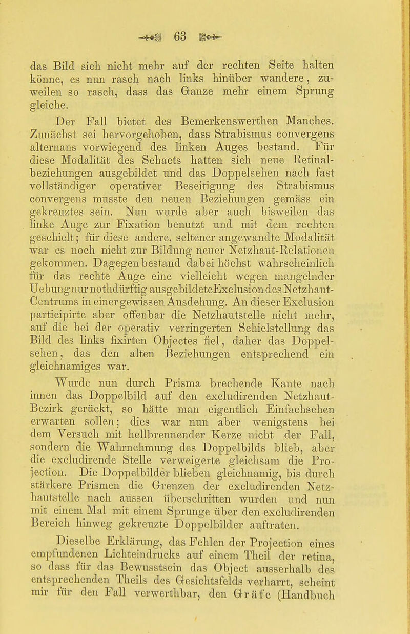 das Bild sich nicht mehr auf der rechten Seite halten könne, es nun rasch nach links hinüber wandere, zu- weilen so rasch, dass das Ganze mehr einem Sprung gleiche. Der Fall bietet des Bemerkenswerthen Manches. Zunächst sei hervorgehoben, dass Strabismus convergens alternans vorwiegend des linken Auges bestand. Für diese Modalität des Sehacts hatten sich neue Retinal- beziehungen ausgebildet und das Doppelsehen nach fast vollständiger operativer Beseitigung des Strabismus convergens musste den neuen Beziehungen gemäss ein gekreuztes sein. Nun wurde aber auch bisweilen das linke Auge zur Fixation benutzt und mit dem rechten geschielt; für diese andere, seltener angewandte Modalität war es noch nicht zur Bildung neuer Netzhaut-Relationen gekommen. Dagegen bestand dabei höchst wahrscheinlich für das rechte Auge eine vielleicht wegen mangelnder Uebung nur nothdürftig ausgebildeteExclusion des Netzhaut- Centrums in einer gewissen Ausdehung. An dieser Exclusion participirte aber offenbar die Netzhautstelle nicht mehr, auf die bei der operativ verringerten Schielstellung das Bild des links frxirten Objectes fiel, daher das Doppel- sehen, das den alten Beziehungen entsprechend ein gleichnamiges war. Wurde nun durch Prisma brechende Kante nach innen das Doppelbild auf den excludirenden Netzhaut- Bezirk gerückt, so hätte man eigentlich Einfachsehen erwarten sollen; dies war nun aber wenigstens bei dem Versuch mit hellbrennender Kerze nicht der Fall, sondern die Wahrnehmung des Doppelbilds blieb, aber die excludirende Stelle verweigerte gleichsam die Pro- jection. Die Doppelbilder blieben gleichnamig, bis durch stärkere Prismen die Grenzen der excludirenden Netz- hautstelle nach aussen überschritten wurden und nun mit einem Mal mit einem Sprunge über den excludirenden Bereich hinweg gekreuzte Doppelbilder auftraten. Dieselbe Erklärung, das Fehlen der Protection eines empfundenen Lichteindrucks auf einem Theil der retina, so dass für das Bewusstsein das Object ausserhalb des entsprechenden Theils des Gesichtsfelds verharrt, scheint mir für den Fall verwerthbar, den Gräfe (Handbuch