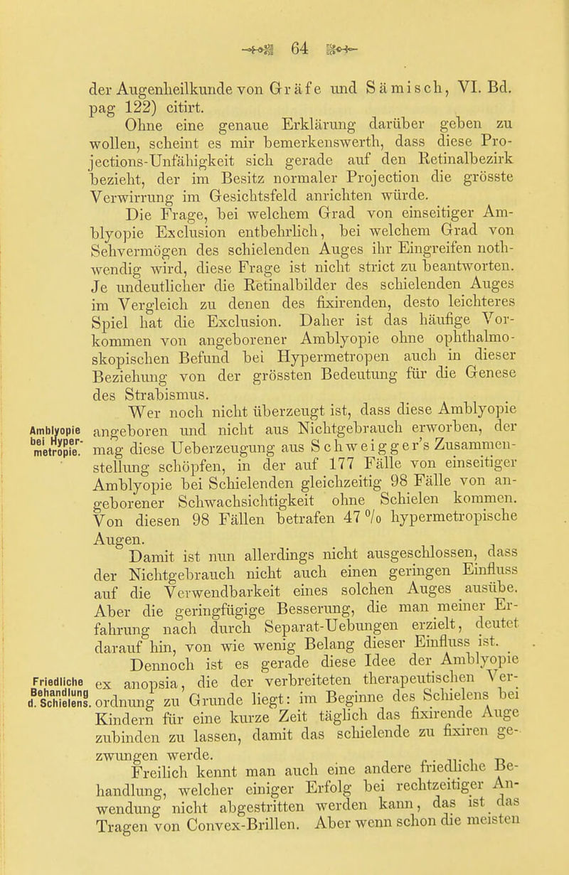 der Augenheilkunde von Gräfe und Sä misch, VI. Bd. pag 122) citirt. Ohne eine genaue Erklärung darüber gehen zu wollen, scheint es mir bemerkenswerth, dass diese Pro- jections-Unfähigkeit sich gerade auf den Retinalbezirk bezieht, der im Besitz normaler Projection die grösste Verwirrung im Gesichtsfeld anrichten würde. Die Frage, bei welchem Grad von einseitiger Am- blyopie Exclusion entbehrlich, bei welchem Grad von Sehvermögen des schielenden Auges ihr Eingreifen noth- wendig wird, diese Frage ist nicht strict zu beantworten. Je undeutlicher die Retinalbilder des schielenden Auges im Vergleich zu denen des fixirenden, desto leichteres Spiel hat die Exclusion. Daher ist das häufige Vor- kommen von angeborener Amblyopie ohne ophthalmo- skopischen Befund bei Hypermetropen auch in dieser Beziehimg von der grössten Bedeutung für die Genese des Strabismus. Wer noch nicht überzeugt ist, dass diese Amblyopie Amblyopie angeboren und nicht aus Nichtgebrauch erworben, der metVopie.' mag diese Ueberzeugung aus S chweigger's Zusammen- stellung schöpfen, in der auf 177 Fälle von einseitiger Amblyopie bei Schielenden gleichzeitig 98 Fälle von an- geborener Schwachsichtigkeit ohne Schielen kommen. Von diesen 98 Fällen betrafen 47 °/o hypermetropische Augen. Damit ist nun allerdings nicht ausgeschlossen, dass der Nichtgebrauch nicht auch einen geringen Einfluss auf die Verwendbarkeit eines solchen Auges ausübe. Aber die geringfügige Besserung, die man meiner Er- fahrung nach durch Separat-Uebungen erzielt, deutet darauf hin, von wie wenig Belang dieser Einfluss ist. Dennoch ist es gerade diese Idee der Amblyopie Friedliche ex anopsia die der verbreiteten therapeutischen Ver- Äeni.Ordnung zu Grunde liegt: im Beginne des Schielens bei Kindern für eine kurze Zeit täglich das fixirende Auge zubinden zu lassen, damit das schielende zu fixiren ge- zwungen werde. . Freilich kennt man auch eine andere friedliche Be- handlung, welcher einiger Erfolg bei rechtzeitiger An- wendung nicht abgestritten werden kann, das ist das Tragen von Convex-Brillen. Aber wenn schon die meisten