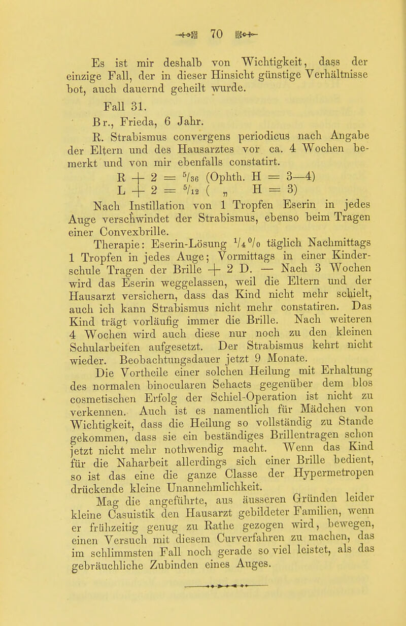 Es ist mir deshalb von Wichtigkeit, dass der einzige Fall, der in dieser Hinsicht günstige Verhältnisse bot, auch dauernd geheilt wurde. Fall 31. Br., Frieda, 6 Jahr. R. Strabismus convergens periodicus nach Angabe der Eltern und des Hausarztes vor ca. 4 Wochen be- merkt und von mir ebenfalls constatirt. R -f 2 = 5/36 (Ophth. H = 3—4) L + 2 = 5/i2 ( „ H = 3) Nach Instillation von 1 Tropfen Eserin in jedes Auge verschwindet der Strabismus, ebenso beim Tragen einer Convexbrille. Therapie: Eserin-Lösung lU°lo täglich Nachmittags 1 Tropfen in jedes Auge; Vormittags in einer Kinder- schule Tragen der Brille + 2 D. - Nach 3 Wochen wird das Eserin weggelassen, weil die Eltern und der Hausarzt versichern, dass das Kind nicht mehr schielt, auch ich kann Strabismus nicht mehr constatiren. Das Kind trägt vorläufig immer die Brille. Nach weiteren 4 Wochen wird auch diese nur noch zu den kleinen Schularbeiten aufgesetzt. Der Strabismus kehrt nicht wieder. Beobachtungsdauer jetzt 9 Monate. Die Vortheile einer solchen Heilung mit Erhaltung des normalen binocularen Sehacts gegenüber dem blos cosmetischen Erfolg der Schiel-Operation ist nicht zu verkennen. Auch ist es namentlich für Mädchen von Wichtigkeit, dass die Heilung so vollständig zu Stande gekommen, dass sie ein beständiges Brillentragen schon jetzt nicht mehr nothwendig macht. Wenn das Kind für die Naharbeit allerdings sich einer Brille bedient, so ist das eine die ganze Classe der Hypermetropen drückende kleine Unannehmlichkeit. Mag die angeführte, aus äusseren Gründen leider kleine Casuistik den Hausarzt gebildeter Familien, wenn er frühzeitig genug zu Käthe gezogen wird, bewegen, einen Versuch mit diesem Curverfahren zu machen, das im schlimmsten Fall noch gerade soviel leistet, als das gebräuchliche Zubinden eines Auges.