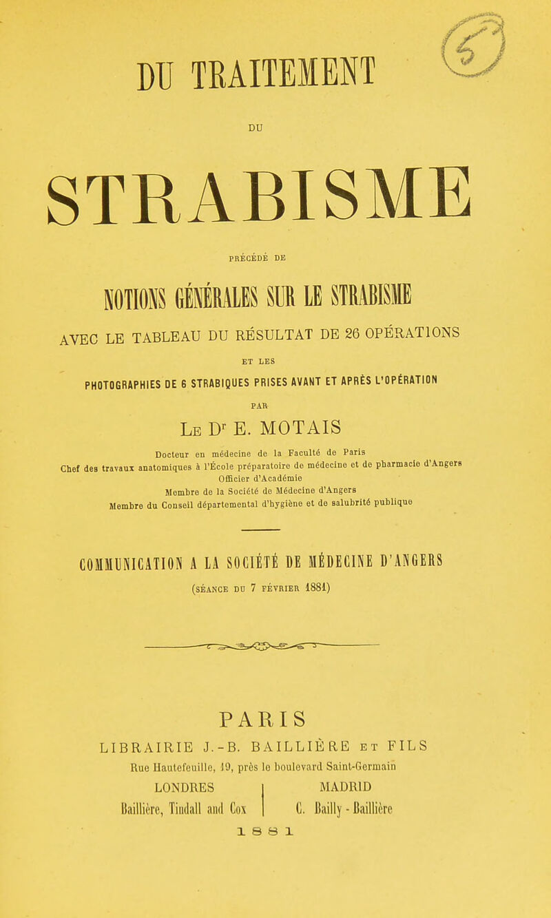 DU TRAITEMENT DU STRABISME PRECEDE DE MlOîiS GÉIRAIES SUR lE STRABISME AVEC LE TABLEAU DU RÉSULTAT DE 26 OPÉRATIONS ET LES PHOTOGRAPHIES DE 6 STRABIQUES PRISES AVANT ET APRÈS L'OPÉRATION PAH Le D-- E. MOTAIS Docteur en médecine de la Faculté de Paris Chef des travaux anatomiques à l'École préparatoire de médecine et de pharmacie d'Angers Officier d'Académie Membre de la Société de Médecine d'Angers Membre du Conseil départemental d'hygiène et de salubrité publique COMMUNICATION A LA SOCIÉTÉ DE MÉDECINE D'ANGERS (séance DD 7 FÉVRIER 1881) PARIS LIBRAIRIE J.-B. BAILLIÈRE et FILS Rue Haulefeuille, 19, près le boulevard Saint-Germain LONDRES Baillière, Tiiidall and Cox MADRID G. Itailly - Baillière