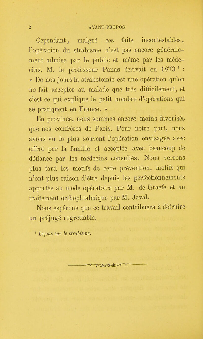 Cependant, malgré ces faits incontestables, l'opération du strabisme n'est pas encore générale- ment admise par le public et même par les méde- cins. M. le professeur Panas écrivait en 1873 * : « De nos jours la strabotomie est une opération qu'on ne fait accepter au malade que très difficilement, et c'est ce qui explique le petit nombre d'opérations qui se pratiquent en France. » En province, nous sommes encore moins favorisés que nos confrères de Paris. Pour notre part, nous avons vu le plus souvent l'opération envisagée avec eflFroi par la famille et acceptée avec beaucoup de défiance par les médecins consultés. Nous verrons plus tard les motifs de cette prévention, motifs qui n'ont plus raison d'être depuis les perfectionnements apportés au mode opératoire par M. de Graefe et au traitement ortbopbtalmique par M. Javal. Nous espérons que ce travail contribuera à détruire un préjugé regrettable. ' Leçons sur le strabisme.