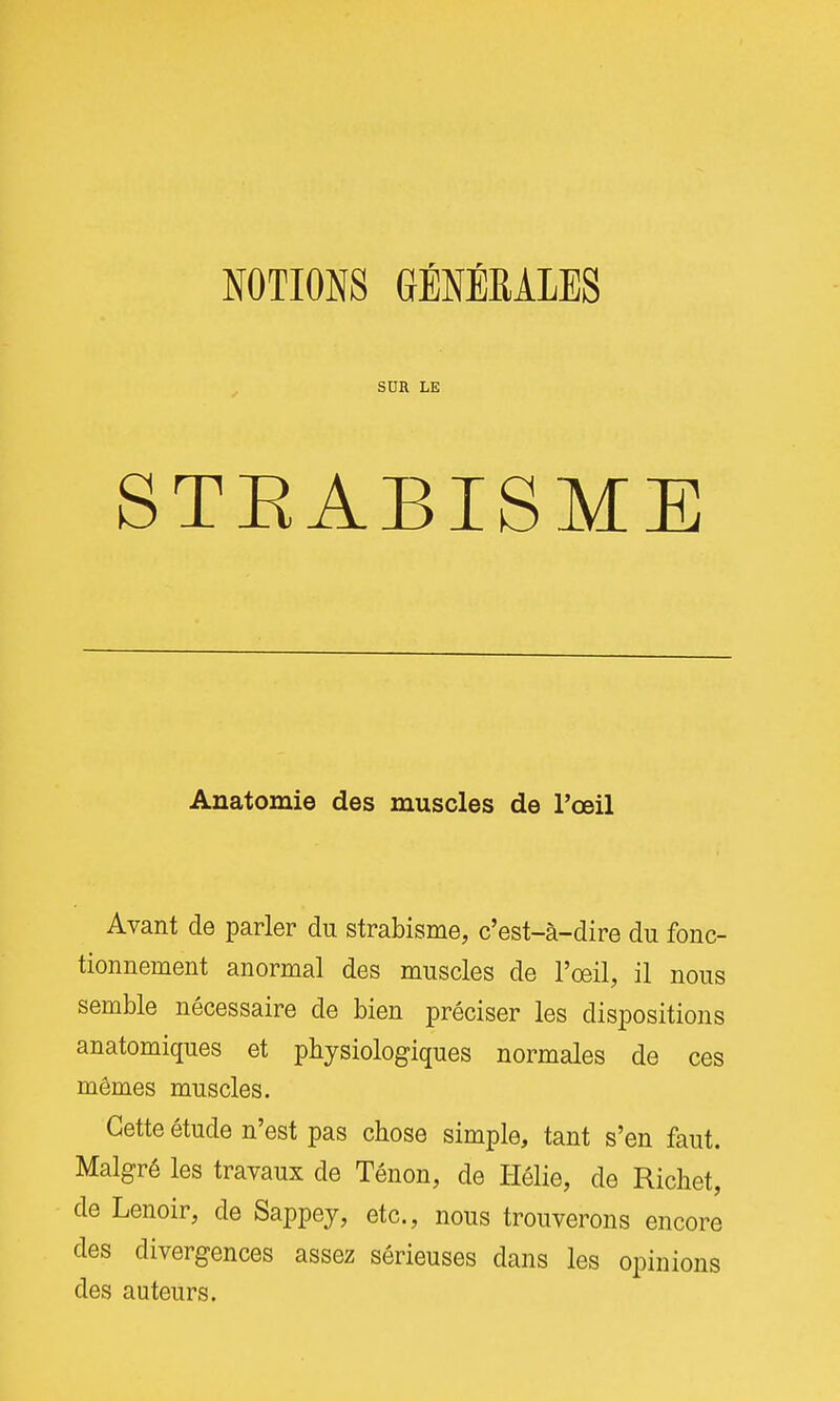 NOTIONS GÉNÉRALES SDR LE STEABISME Anatomie des muscles de l'œil Avant de parler du strabisme, c'est-à-dire du fonc- tionnement anormal des muscles de l'œil, il nous semble nécessaire de bien préciser les dispositions anatomiques et physiologiques normales de ces mêmes muscles. Cette étude n'est pas chose simple, tant s'en faut. Malgré les travaux de Ténon, de I-Iôlie, de Richet, de Lenoir, de Sappey, etc., nous trouverons encore des divergences assez sérieuses dans les opinions des auteurs.