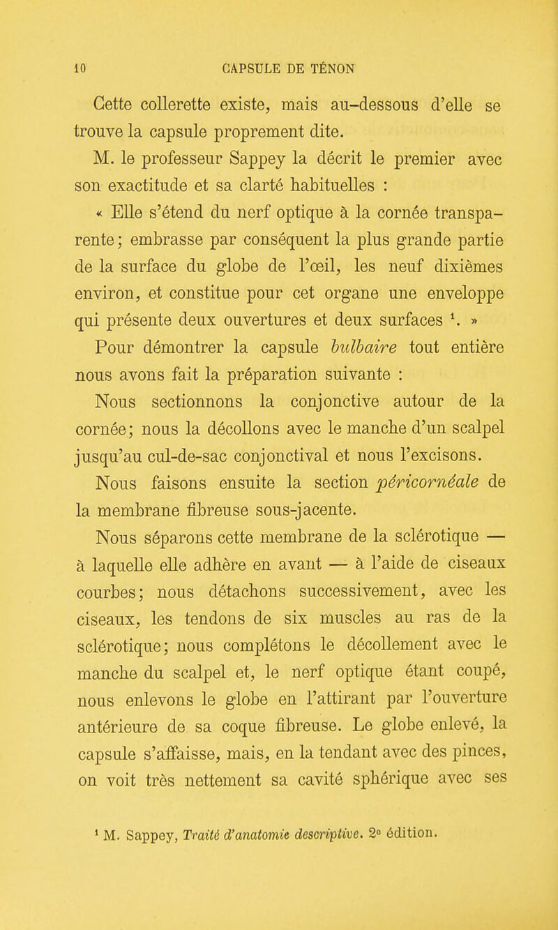 Cette collerette existe, mais au-dessous d'elle se trouve la capsule proprement dite. M. le professeur Sappey la décrit le premier avec son exactitude et sa clarté habituelles : « Elle s'étend du nerf optique à la cornée transpa- rente ; embrasse par conséquent la plus grande partie de la surface du globe de l'œil, les neuf dixièmes environ, et constitue pour cet organe une enveloppe qui présente deux ouvertures et deux surfaces K » Pour démontrer la capsule bulbaire tout entière nous avons fait la préparation suivante : Nous sectionnons la conjonctive autour de la cornée; nous la décollons avec le manche d'un scalpel jusqu'au cul-de-sac conjonctival et nous l'excisons. Nous faisons ensuite la section péricornéale de la membrane fibreuse sous-jacente. Nous séparons cette membrane de la sclérotique — à laquelle eUe adhère en avant — à l'aide de ciseaax courbes; nous détachons successivement, avec les ciseaux, les tendons de six muscles au ras de la sclérotique; nous complétons le décollement avec le manche du scalpel et, le nerf optique étant coupé, nous enlevons le globe en l'attirant par l'ouverture antérieure de sa coque fibreuse. Le globe enlevé, la capsule s'affaisse, mais, en la tendant avec des pinces, on voit très nettement sa cavité sphérique avec ses ' M. Sappey, Traité d'anatomie descriptive. 2° édition.