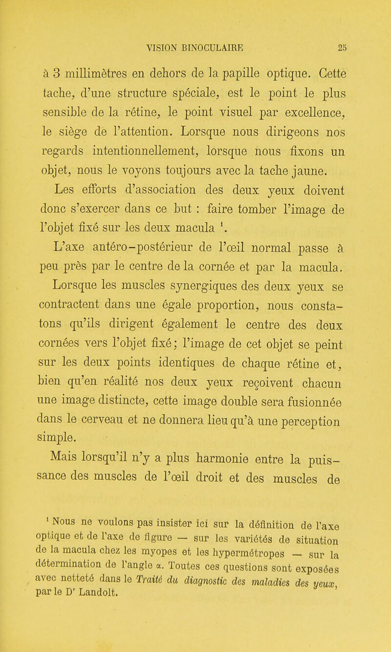 à 3 millimètres en dehors de la papille optique. Cette tache, d'une structure spéciale, est le point le plus sensible de la rétine, le point visuel par excellence, le siège de l'attention. Lorsque nous dirigeons nos regards intentionnellement, lorsque nous fixons un objet, nous le voyons toujours avec la tache jaune. Les efforts d'association des deux yeux doivent donc s'exercer dans ce but : faire tomber l'image de l'objet fixé sur les deux macula ^ L'axe antéro-postérieur de l'oeil normal passe à peu près par le centre delà cornée et par la macula. Lorsque les muscles synergiques des deux yeux se contractent dans une égale proportion, nous consta- tons qu'ils dirigent également le centre des deux cornées vers l'objet fixé; l'image de cet objet se peint sur les deux points identiques de chaque rétine et, bien qu'en réalité nos deux yeux reçoivent chacun une image distincte, cette image double sera fusionnée dans le cerveau et ne donnera lieu qu'à une perception simple. Mais lorsqu'il n'y a plus harmonie entre la puis- sance des muscles de l'oeil droit et des muscles de 1 Nous ne voulons pas insister ici sur la définition de l'axe optique et de l'axe de figure — sur les variétés de situation de la macula chez les myopes et les hypermétropes — sur la détermination de l'angle a. Toutes ces questions sont exposées avec netteté dans le Traité du diagnostic des maladies des yeux par le D' Landolt. '