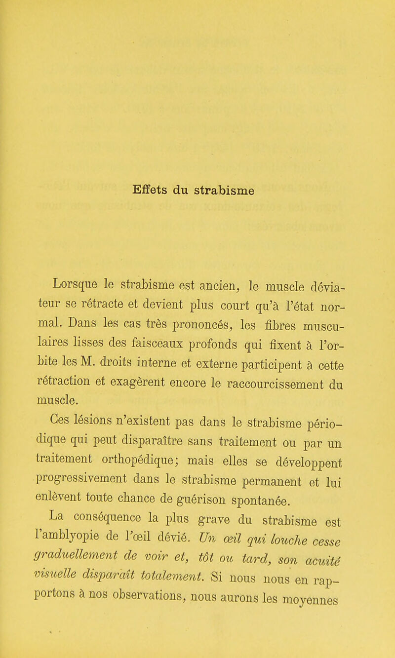 Effets du strabisme Lorsque le strabisme est ancien, le muscle dévia- teur se rétracte et devient plus court qu'à l'état nor- mal. Dans les cas très prononcés, les fibres muscu- laires lisses des faisceaux profonds qui fixent à l'or- bite les M. droits interne et externe participent à cette rétraction et exagèrent encore le raccourcissement du muscle. Ces lésions n'existent pas dans le strabisme pério- dique qui peut disparaître sans traitement ou par un traitement orthopédique; mais elles se développent progressivement dans le strabisme permanent et lui enlèvent toute chance de guérison spontanée. La conséquence la plus grave du strabisme est l'amblyopie de rœil dévié. Un œil qui louche cesse graduellement de voir et, tôt ou tard, son acuité visuelle disparaît totalement Si nous nous en rap- portons à nos observations, nous aurons les moyennes
