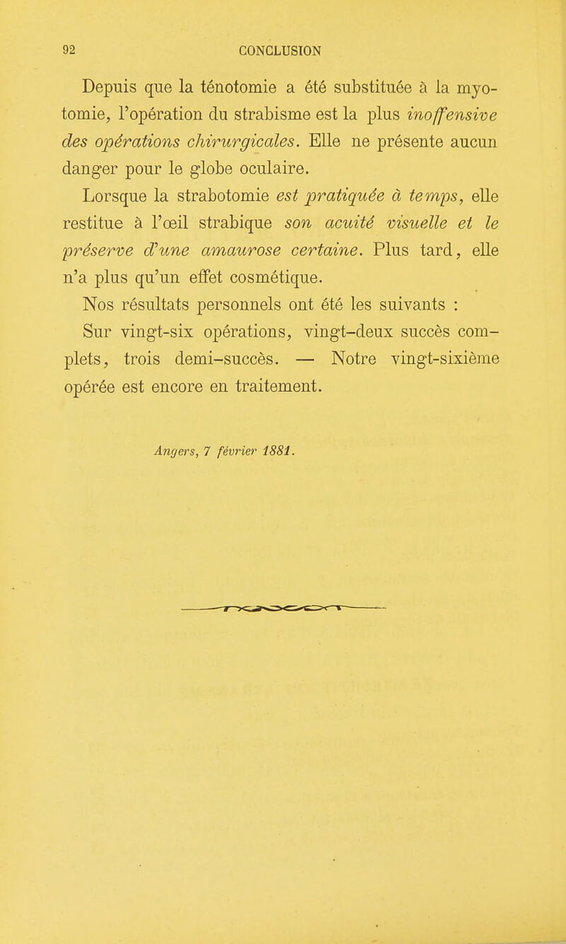 Depuis que la ténotomie a été substituée à la myo- tomie, l'opération du strabisme est la plus inoffenswe des opérations chirurgicales. Elle ne présente aucun danger pour le globe oculaire. liOrsque la strabotomie est pratiquée à temps, elle restitue à l'œil strabique son acuité visuelle et le préserve d'une amaurose certaine. Plus tard, elle n'a plus qu'un effet cosmétique. Nos résultats personnels ont été les suivants : Sur vingt-six opérations, vingt-deux succès com- plets, trois demi-succès. — Notre vingt-sixième opérée est encore en traitement. Angers, 7 février 1881.