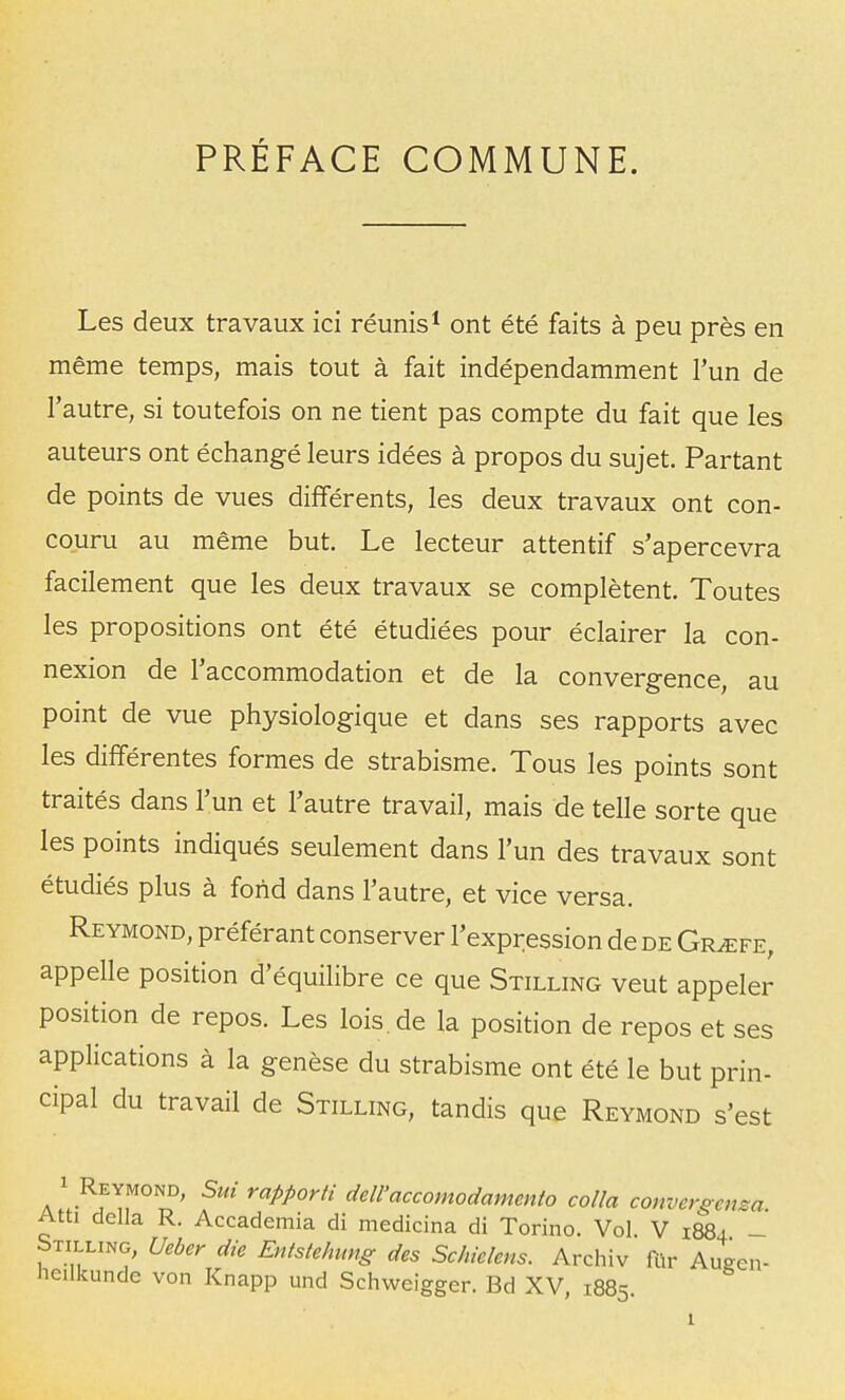 PRÉFACE COMMUNE. Les deux travaux ici réunis * ont été faits à peu près en même temps, mais tout à fait indépendamment l'un de l'autre, si toutefois on ne tient pas compte du fait que les auteurs ont échangé leurs idées à propos du sujet. Partant de points de vues différents, les deux travaux ont con- couru au même but. Le lecteur attentif s'apercevra facilement que les deux travaux se complètent. Toutes les propositions ont été étudiées pour éclairer la con- nexion de l'accommodation et de la convergence au point de vue physiologique et dans ses rapports avec les différentes formes de strabisme. Tous les points sont traités dans l'un et l'autre travail, mais de telle sorte que les points indiqués seulement dans l'un des travaux sont étudiés plus à fond dans l'autre, et vice versa. Reymond, préférant conserver l'expression de de Gr^fe, appelle position d'équilibre ce que Stilling veut appeler position de repos. Les lois.de la position de repos et ses applications à la genèse du strabisme ont été le but prin- cipal du travail de Stilling, tandis que Reymond s'est 1 Reymond, Sut rapporti dell'accomodamento colla convergera Atti délia R. Accademia di medicina di Torino. Vol V 1884 - Stilling, Ueber die Entstehung des Schielens. Archiv ftir Augen- lieilkunde von Knapp und Schweigger. Bd XV 1885