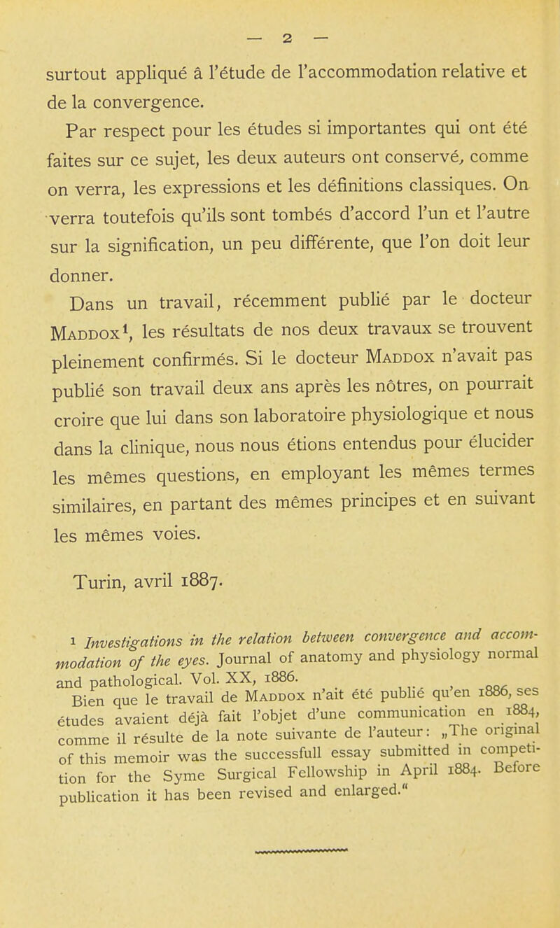 surtout appliqué â l'étude de l'accommodation relative et de la convergence. Par respect pour les études si importantes qui ont été faites sur ce sujet, les deux auteurs ont conservé, comme on verra, les expressions et les définitions classiques. On verra toutefois qu'ils sont tombés d'accord l'un et l'autre sur la signification, un peu différente, que l'on doit leur donner. Dans un travail, récemment publié par le docteur MaddoxS les résultats de nos deux travaux se trouvent pleinement confirmés. Si le docteur Maddox n'avait pas publié son travail deux ans après les nôtres, on pourrait croire que lui dans son laboratoire physiologique et nous dans la clinique, nous nous étions entendus pour élucider les mêmes questions, en employant les mêmes termes similaires, en partant des mêmes principes et en suivant les mêmes voies. Turin, avril 1887. 1 Investigations in the relation between convergence and accom- modation of the eyes. Journal of anatomy and physiology normal and pathological. Vol. XX, 1886. Bien que le travail de Maddox n'ait été publié qu'en 1886, ses études avaient déjà fait l'objet d'une communication en 1884, comme il résulte de la note suivante de l'auteur: „The original of this memoir was the successfull essay submitted in compéti- tion for the Syme Surgical Fellowship in April 1884. Before publication it has been revised and enlarged.