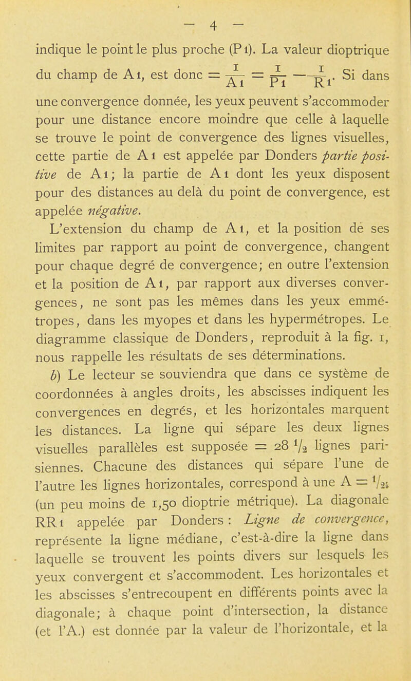 indique le point le plus proche (Pi). La valeur dioptrique du champ de Ai, est donc = -J^ = Si dans ^ Al ri RI une convergence donnée, les yeux peuvent s'accommoder pour une distance encore moindre que celle à laquelle se trouve le point de convergence des lignes visuelles, cette partie de A i est appelée par Donders partie posi- tive de Ai; la partie de Ai dont les yeux disposent pour des distances au delà du point de convergence, est appelée négative. L'extension du champ de Ai, et la position dé ses limites par rapport au point de convergence, changent pour chaque degré de convergence; en outre l'extension et la position de Ai, par rapport aux diverses conver- gences, ne sont pas les mêmes dans les yeux emmé- tropes, dans les myopes et dans les hypermétropes. Le diagramme classique de Donders, reproduit à la fig. i, nous rappelle les résultats de ses déterminations. b) Le lecteur se souviendra que dans ce système de coordonnées à angles droits, les abscisses indiquent les convergences en degrés, et les horizontales marquent les distances. La ligne qui sépare les deux lignes visuelles parallèles est supposée = 28 V2 lignes pari- siennes. Chacune des distances qui sépare l'une de l'autre les lignes horizontales, correspond à une A = Vai (un peu moins de 1,50 dioptrie métrique). La diagonale RRi appelée par Donders : Ligne de convergence, représente la ligne médiane, c'est-à-dire la ligne dans laquelle se trouvent les points divers sur lesquels les yeux convergent et s'accommodent. Les horizontales et les abscisses s'entrecoupent en différents points avec la diagonale; à chaque point d'intersection, la distance (et l'A.) est donnée par la valeur de l'horizontale, et la