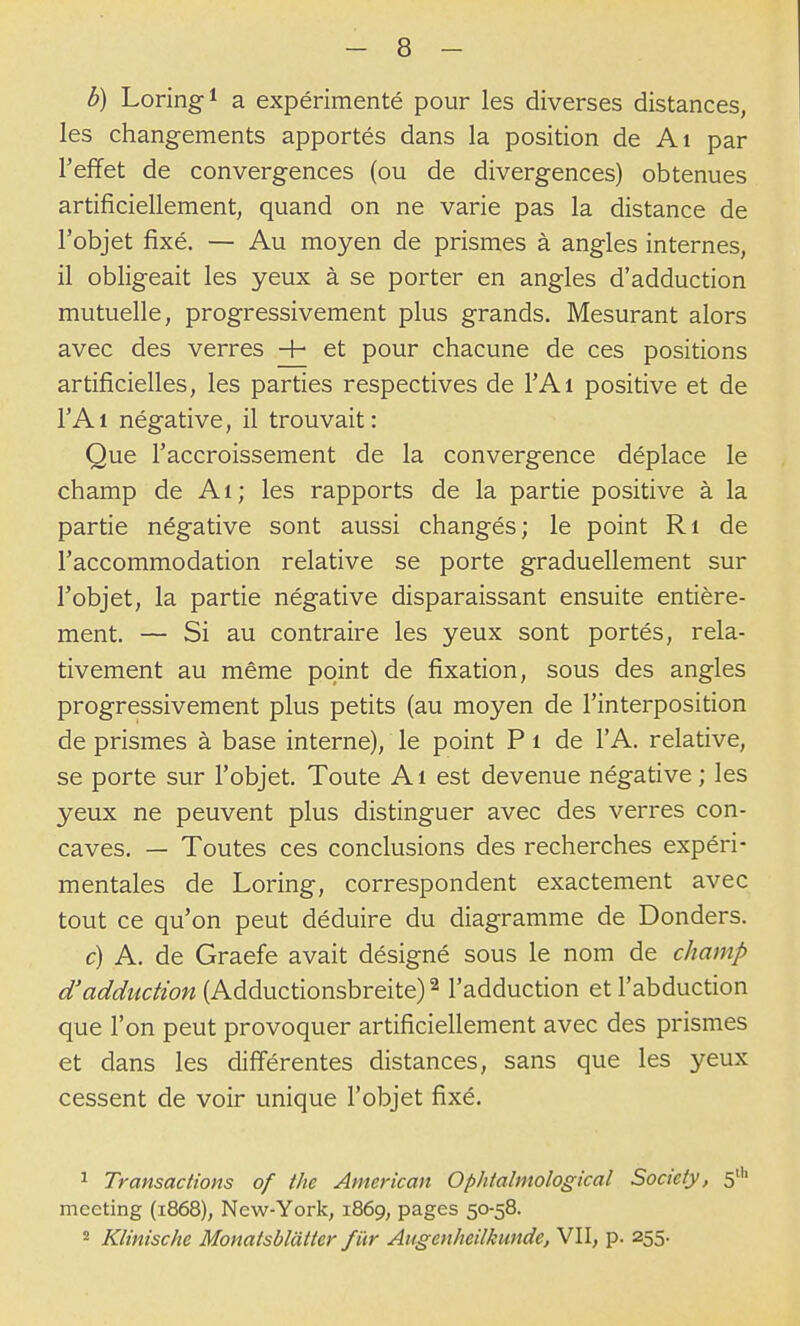 b) Loringi a expérimenté pour les diverses distances, les changements apportés dans la position de Ai par l'effet de convergences (ou de divergences) obtenues artificiellement, quand on ne varie pas la distance de l'objet fixé. — Au moyen de prismes à angles internes, il obligeait les yeux à se porter en angles d'adduction mutuelle, progressivement plus grands. Mesurant alors avec des verres + et pour chacune de ces positions artificielles, les parties respectives de l'Ai positive et de l'Ai négative, il trouvait: Que l'accroissement de la convergence déplace le champ de Ai; les rapports de la partie positive à la partie négative sont aussi changés; le point Ri de l'accommodation relative se porte graduellement sur l'objet, la partie négative disparaissant ensuite entière- ment. — Si au contraire les yeux sont portés, rela- tivement au même point de fixation, sous des angles progressivement plus petits (au moyen de l'interposition de prismes à base interne), le point P i de l'A. relative, se porte sur l'objet. Toute A i est devenue négative ; les yeux ne peuvent plus distinguer avec des verres con- caves. — Toutes ces conclusions des recherches expéri- mentales de Loring, correspondent exactement avec tout ce qu'on peut déduire du diagramme de Donders. c) A. de Graefe avait désigné sous le nom de champ d'adduction (Adductionsbreite) ^ l'adduction et l'abduction que l'on peut provoquer artificiellement avec des prismes et dans les différentes distances, sans que les yeux cessent de voir unique l'objet fixé. ^ Transactions of the American Ophtalmological Society, 5' meeting (1868), New-York, 1869, pages 50-58. 2 Klinische Monatsblàtter fïtr Angenheilkunde, VII, p. 255.