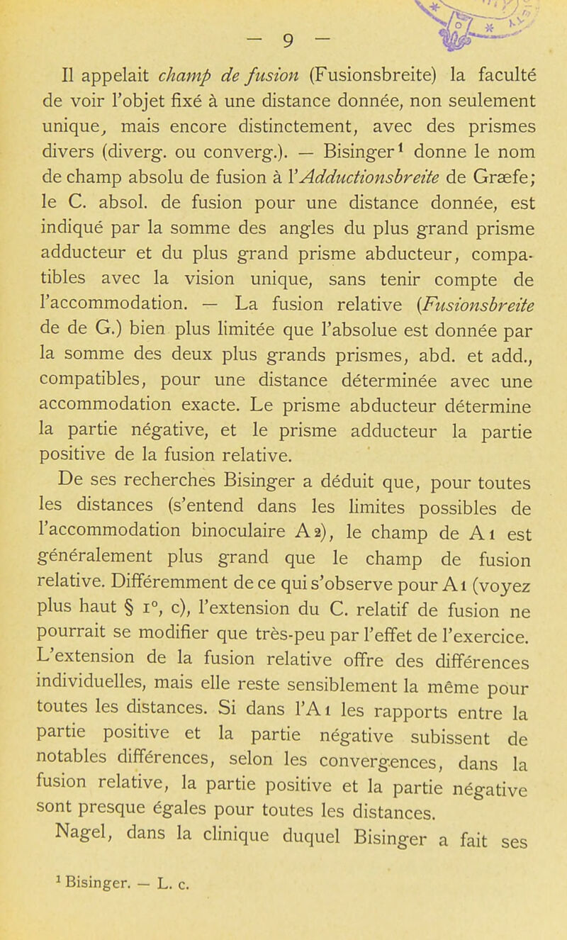 Il appelait champ de fusion (Fusionsbreite) la faculté de voir l'objet fixé à une distance donnée, non seulement unique^ mais encore distinctement, avec des prismes divers (diverg. ou converg.). — Bisinger^ donne le nom de champ absolu de fusion à YAddudionsbreite de Graefe; le C. absol. de fusion pour une distance donnée, est indiqué par la somme des angles du plus grand prisme adducteur et du plus grand prisme abducteur, compa- tibles avec la vision unique, sans tenir compte de Taccommodation. — La fusion relative {Fusionsbreite de de G.) bien plus limitée que l'absolue est donnée par la somme des deux plus grands prismes, abd. et add., compatibles, pour une distance déterminée avec une accommodation exacte. Le prisme abducteur détermine la partie négative, et le prisme adducteur la partie positive de la fusion relative. De ses recherches Bisinger a déduit que, pour toutes les distances (s'entend dans les limites possibles de l'accommodation binoculaire A2), le champ de Ai est généralement plus grand que le champ de fusion relative. Différemment de ce qui s'observe pour Al (voyez plus haut § 1°, c), l'extension du C. relatif de fusion ne pourrait se modifier que très-peu par l'effet de l'exercice. L'extension de la fusion relative offre des différences individuelles, mais elle reste sensiblement la même pour toutes les distances. Si dans l'A 1 les rapports entre la partie positive et la partie négative subissent de notables différences, selon les convergences, dans la fusion relative, la partie positive et la partie négative sont presque égales pour toutes les distances. Nagel, dans la clinique duquel Bisinger a fait ses Bisinger. — L. c.