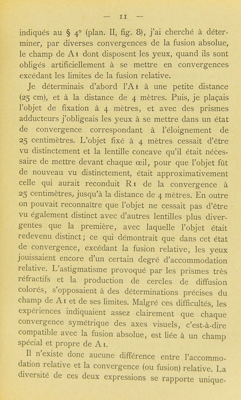 indiqués au § 4° (plan. II, fig. 8), j'ai cherché à déter- miner, par diverses convergences de la fusion absolue, le champ de Ai dont disposent les yeux, quand ils sont obligés artificiellement à se mettre en convergences excédant les limites de la fusion relative. Je déterminais d'abord l'Ai à une petite distance (25 cm), et à la distance de 4 mètres. Puis, je plaçais l'objet de fixation à 4 mètres, et avec des prismes adducteurs j'obligeais les yeux à se mettre dans un état de convergence correspondant à l'éloignement de 25 centimètres. L'objet fixé à 4 mètres cessait d'être vu distinctement et la lentille concave qu'il était néces- saire de mettre devant chaque œil, pour que l'objet fût de nouveau vu distinctement, était approximativement celle qui aurait reconduit Ri de la convergence à 25 centimètres, jusqu'à la distance de 4 mètres. En outre on pouvait reconnaître que l'objet ne cessait pas d'être vu également distinct avec d'autres lentilles plus diver- gentes que la première, avec laquelle l'objet était redevenu distinct ; ce qui démontrait que dans cet état de convergence, excédant la fusion relative, les yeux jouissaient encore d'un certain degré d'accommodation relative. L'astigmatisme provoqué par les prismes très réfractifs et la production de cercles de diffusion colorés, s'opposaient à des déterminations précises du champ de Al et de ses limites. Malgré ces difficultés, les expériences indiquaient assez clairement que chaque convergence symétrique des axes visuels, c'est-à-dire compatible avec la fusion absolue, est liée à un champ spécial et propre de A1. Il n'existe donc aucune différence entre l'accommo- dation relative et la convergence (ou fusion) relative. La diversité de ces deux expressions se rapporte unique-