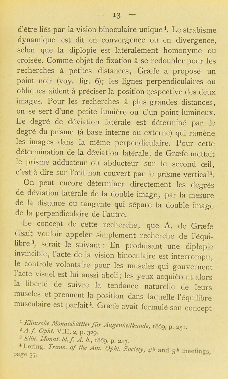 d'être liés par la vision binoculaire unique Le strabisme dynamique est dit en convergence ou en divergence, selon que la diplopie est latéralement homonyme ou croisée. Comme objet de fixation à se redoubler pour les recherches à petites distances, Graefe a proposé un point noir (voy. fig. 6); les lignes perpendiculaires ou obliques aident à préciser la position i^espective des deux images. Pour les recherches à plus grandes distances, on se sert d'une petite lumière ou d'un point lumineux. Le degré de déviation latérale est déterminé par le degré du prisme (à base interne ou externe) qui ramène les images dans la même perpendiculaire. Pour cette détermination de la déviation latérale, de Grœfe mettait le prisme adducteur ou abducteur sur le second œil, c'est-à-dire sur l'œil non couvert par le prisme vertical^. On peut encore déterminer directement les degrés de déviation latérale de la double image, par la mesure de la distance ou tangente qui sépare la double image de la perpendiculaire de l'autre. Le concept de cette recherche, que A. de Grœfe disait vouloir appeler simplement recherche de l'équi- libre 3, serait le suivant: En produisant une diplopie invincible, l'acte de la vision binoculaire est interrompu, le contrôle volontaire pour les muscles qui gouvernent l'acte visuel est lui aussi aboli; les yeux acquièrent alors la liberté de suivre la tendance naturelle de leurs muscles et prennent la position dans laquelle l'équihbre musculaire est parfait *. Graefe avait formulé son concept 1 Klinische Monatsblatler f ur Augenheilkunde, 1869. P. 2^1 2^./: 0//%/. VIII, 2, p. 329. ^'^ ^ 3 Klin. Monat. bl.f. A. h., 1869. p. 247. Loring. Trans. of thc Am. Opht Society, 4.1. and 5U. meetings, P o 57*