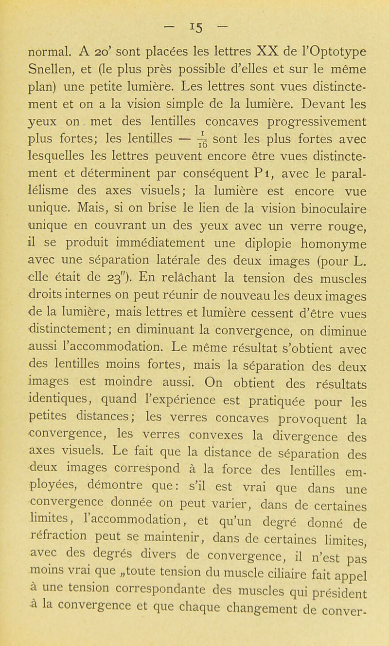 normal. A 20' sont placées les lettres XX de l'Optotype Snellen, et (le plus près possible d'elles et sur le même plan) une petite lumière. Les lettres sont vues distincte- ment et on a la vision simple de la lumière. Devant les yeux on met des lentilles concaves progressivement plus fortes; les lentilles — ^ sont les plus fortes avec lesquelles les lettres peuvent encore être vues distincte- ment et déterminent par conséquent Pi, avec le paral- lélisme des axes visuels; la lumière est encore vue unique. Mais, si on brise le lien de la vision binoculaire unique en couvrant un des yeux avec un verre rouge, il se produit immédiatement une diplopie homonyme avec une séparation latérale des deux images (pour L. elle était de 23). En relâchant la tension des muscles droits internes on peut réunir de nouveau les deux images •de la lumière, mais lettres et lumière cessent d'être vues distinctement ; en diminuant la convergence, on diminue aussi l'accommodation. Le même résultat s'obtient avec des lentilles moins fortes, mais la séparation des deux images est moindre aussi. On obtient des résultats identiques, quand l'expérience est pratiquée pour les petites distances; les verres concaves provoquent la ■convergence, les verres convexes la divergence des axes visuels. Le fait que la distance de séparation des ■deux images correspond à la force des lentilles em- ployées, démontre que: s'il est vrai que dans une ■convergence donnée on peut varier, dans de certaines limites, l'accommodation, et qu'un degré donné de réfraction peut se maintenir, dans de certaines limites, avec des degrés divers de convergence, il n'est pas moins vrai que „toute tension du muscle ciliaire fait appel à une tension correspondante des muscles qui président •à la convergence et que chaque changement de conver-