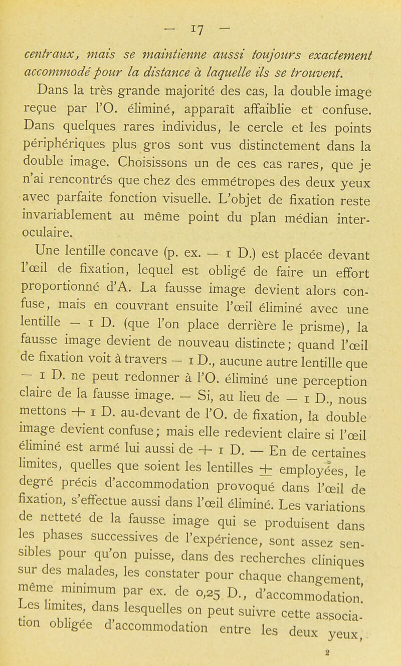 centraux, mais se maintienne aussi toujours exactement accommodé pour la distance à laquelle ils se trouvent. Dans la très grande majorité des cas, la double image reçue par l'O. éliminé, apparaît affaiblie et confuse. Dans quelques rares individus, le cercle et les points périphériques plus gros sont vus distinctement dans la double image. Choisissons un de ces cas rares, que je n'ai rencontrés que chez des emmétropes des deux yeux avec parfaite fonction visuelle. L'objet de fixation reste invariablement au même point du plan médian inter- oculaire. Une lentille concave (p. ex. - i D.) est placée devant l'œil de fixation, lequel est obligé de faire un effort proportionné d'A. La fausse image devient alors con- fuse, mais en couvrant ensuite l'œil éliminé avec une lentille - i D. (que l'on place derrière le prisme), la fausse image devient de nouveau distincte; quand l'œil de fixation voit à travers - i D., aucune autre lentille que - I D. ne peut redonner à l'O. éliminé une perception claire de la fausse image. - Si, au lieu de - i D., nous mettons + i D. au-devant de l'O. de fixation, la double image devient confuse; mais elle redevient claire si l'œil éHminé est armé lui aussi de + i D. - En de certaines hmites, quelles que soient les lentilles + employées, le degré précis d'accommodation provoqué dans l'œil'de fixation, s'effectue aussi dans l'œil éliminé. Les variations de netteté de la fausse image qui se produisent dans les phases successives de l'expérience, sont assez sen- sibles pour qu'on puisse, dans des recherches cliniques sur des malades, les constater pour chaque changement même minimum par ex. de 0,25 D., d'accommodation' Les limites, dans lesquelles on peut suivre cette associa' tion obligée d'accommodation entre les deux yeux