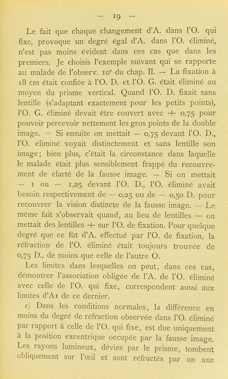 Le fait que chaque changement d'A. dans l'O. qui fixe, provoque un degré égal d'A. dans l'O. éliminé, n'est pas moins évident dans ces cas que dans les premiers. Je choisis l'exemple suivant qui se rapporte au malade de l'observ. lo^ du chap. II. — La fixation à i8 cm était confiée à l'O. D. et l'O. G. était éliminé au moyen du prisme vertical. Quand l'O, D. fixait sans lentille (s'adaptant exactement pour les petits points), l'O. G. éliminé devait être couvert avec + 0,75 pour pouvoir percevoir nettement les gros points de la double image. — Si ensuite on mettait — 0,75 devant l'O. D., l'O. éliminé voyait distinctement et sans lentille son image; bien plus, c'était la circonstance dans laquelle le malade était plus sensiblement fi-appé du recouvre- ment de clarté de la fausse image. — Si on mettait — I ou — 1,25 devant l'O. D., l'O. éhminé avait besoin respectivement de — 0,25 ou de — 0,50 D. pour recouvrer la vision distincte de la fausse image. — Le même fait s'observait quand, au Heu de lentilles — on mettait des lentilles 4- sur l'O. de fixation. Pour quelque degré que ce fût d'A. effectué par l'O. de fixation, la réfraction de l'O. éliminé était toujours trouvée de 0,75 D., de moins que celle de l'autre O. Les limites dans lesquelles on peut, dans ces cas, démontrer l'association obligée de l'A. de l'O. éliminé avec celle de l'O. qui fixe, correspondent aussi aux limites d'Ai de ce dernier. c) Dans les conditions normales, la différence en moins du degré de réfraction observée dans l'O. éliminé par rapport à celle de l'O. qui fixe, est due uniquement à la position excentrique occupée par la fausse image. Les rayons lumineux, déviés par le prisme, tombent obliquement sur l'œil et sont réfractés par un axe