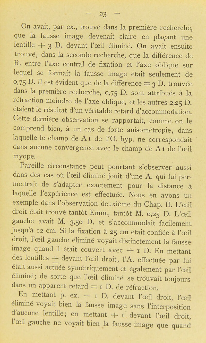 On avait, par ex., trouvé dans la première recherche, que la fausse image devenait claire en plaçant une lentille H- 3 D. devant l'œil éliminé. On avait ensuite trouvé, dans la seconde recherche, que la différence de R. entre Taxe central de fixation et l'axe oblique sur lequel se formait la fausse image était seulement de 0,75 D. Il est évident que de la différence = 3 D. trouvée dans la première recherche, 0,75 D. sont attribués à la réfraction moindre de l'axe oblique, et les autres 2,25 D. étaient le résultat d'un véritable retard d'accommodation. Cette dernière observation se rapportait, comme on le comprend bien, à un cas de forte anisométropie, dans laquelle le champ de A1 de l'O. hyp. ne correspondait dans aucune convergence avec le champ de A1 de l'œil myope. Pareille circonstance peut pourtant s'observer aussi dans des cas où l'œil éliminé jouit d'une A. qui lui per- mettrait de s'adapter exactement pour la distance à laquelle l'expérience est effectuée. Nous en avons un exemple dans l'observation deuxième du Chap. II. L'œil droit était trouvé tantôt Emm., tantôt M. 0,25 D. L'œil gauche avait M. 3,50 D. et s'accommodait facilement jusqu'à 12 cm. Si la fixation à 25 cm était confiée à l'œil droit, l'œil gauche éliminé voyait distinctement la fausse image quand il était couvert avec H- i D. En mettant des lentilles + devant l'œil droit, l'A. effectuée par lui était aussi actuée symétriquement et également par l'œil éliminé; de sorte que l'œil éliminé se trouvait toujours dans un apparent retard = i D. de réfraction. En mettant p. ex. - i D. devant l'œil droit, l'œil éliminé voyait bien la fausse image sans l'interposition d'aucune lentille; en mettant + i' devant l'œil droit, l'œil gauche ne voyait bien la fausse image que quand