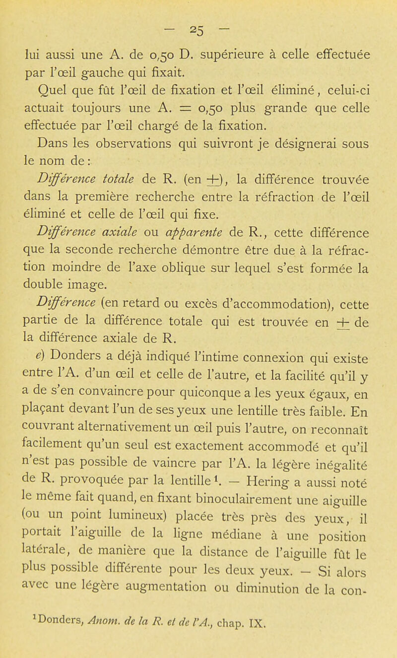 lui aussi une A. de 0,50 D. supérieure à celle effectuée par l'œil gauche qui fixait. Quel que fût l'œil de fixation et l'œil éliminé, celui-ci actuait toujours une A. = 0,50 plus grande que celle effectuée par l'œil chargé de la fixation. Dans les observations qui suivront je désignerai sous le nom de : Différence totale de R. (en +), la différence trouvée dans la première recherche entre la réfraction de l'œil éliminé et celle de l'œil qui fixe. Dfférence axiale ou apparente de R., cette différence que la seconde recherche démontre être due à la réfrac- tion moindre de l'axe oblique sur lequel s'est formée la double image. Différence (en retard ou excès d'accommodation), cette partie de la différence totale qui est trouvée en + de la différence axiale de R. e) Donders a déjà indiqué l'intime connexion qui existe entre l'A. d'un œil et celle de l'autre, et la facilité qu'il y a de s'en convaincre pour quiconque a les yeux égaux, en plaçant devant l'un de ses yeux une lentille très faible. En couvrant alternativement un œil puis l'autre, on reconnaît facilement qu'un seul est exactement accommodé et qu'il n'est pas possible de vaincre par l'A. la légère inégalité de R. provoquée par la lentille 1. - Hering a aussi noté le même fait quand, en fixant binoculairement une aiguille (ou un point lumineux) placée très près des yeux, il portait l'aiguille de la ligne médiane à une position latérale, de manière que la distance de l'aiguille fût le plus possible différente pour les deux yeux. - Si alors avec une légère augmentation ou diminution de la con- ^Donders, Anom. de la R. et de l'A., chap. IX.