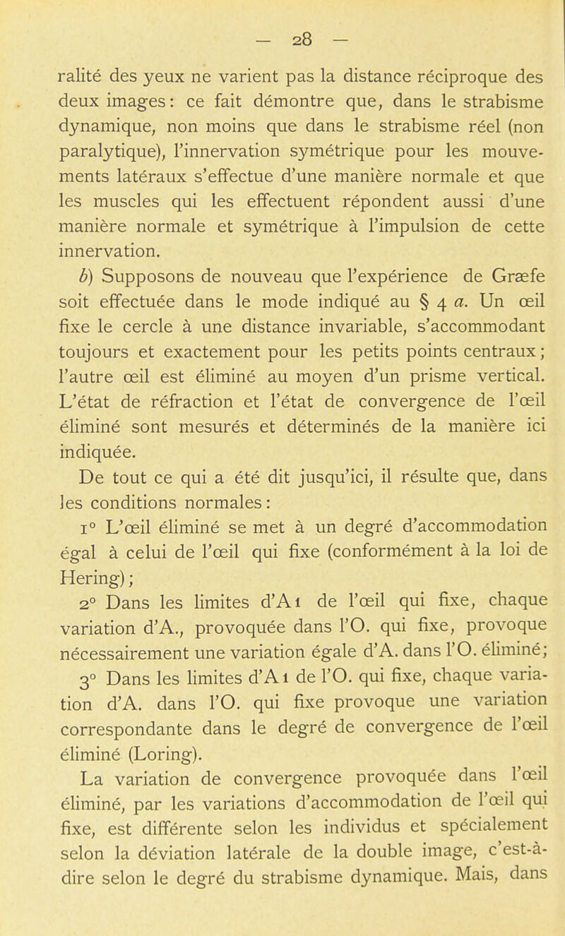 ralité des yeux ne varient pas la distance réciproque des deux images: ce fait démontre que, dans le strabisme dynamique, non moins que dans le strabisme réel (non paralytique), l'innervation symétrique pour les mouve- ments latéraux s'effectue d'une manière normale et que les muscles qui les effectuent répondent aussi d'une manière normale et symétrique à l'impulsion de cette innervation. b) Supposons de nouveau que Texpérience de Greefe soit effectuée dans le mode indiqué au § 4 a. Un œil fixe le cercle à une distance invariable, s'accommodant toujours et exactement pour les petits points centraux ; l'autre œil est éliminé au moyen d'un prisme vertical. L'état de réfraction et l'état de convergence de l'œil éliminé sont mesurés et déterminés de la manière ici indiquée. De tout ce qui a été dit jusqu'ici, il résulte que, dans les conditions normales : 1° L'œil éliminé se met à un degré d'accommodation égal à celui de l'œil qui fixe (conformément à la loi de Hering) ; 2° Dans les limites d'Ai de l'œil qui fixe, chaque variation d'A., provoquée dans l'O. qui fixe, provoque nécessairement une variation égale d'A. dans l'O. éliminé; 3° Dans les limites d'Ai de l'O. qui fixe, chaque varia- tion d'A. dans l'O. qui fixe provoque une variation correspondante dans le degré de convergence de l'œil éliminé (Loring). La variation de convergence provoquée dans l'œil éhminé, par les variations d'accommodation de l'œil qui fixe, est différente selon les individus et spécialement selon la déviation latérale de la double image, c'est-à- dire selon le degré du strabisme dynamique. Mais, dans