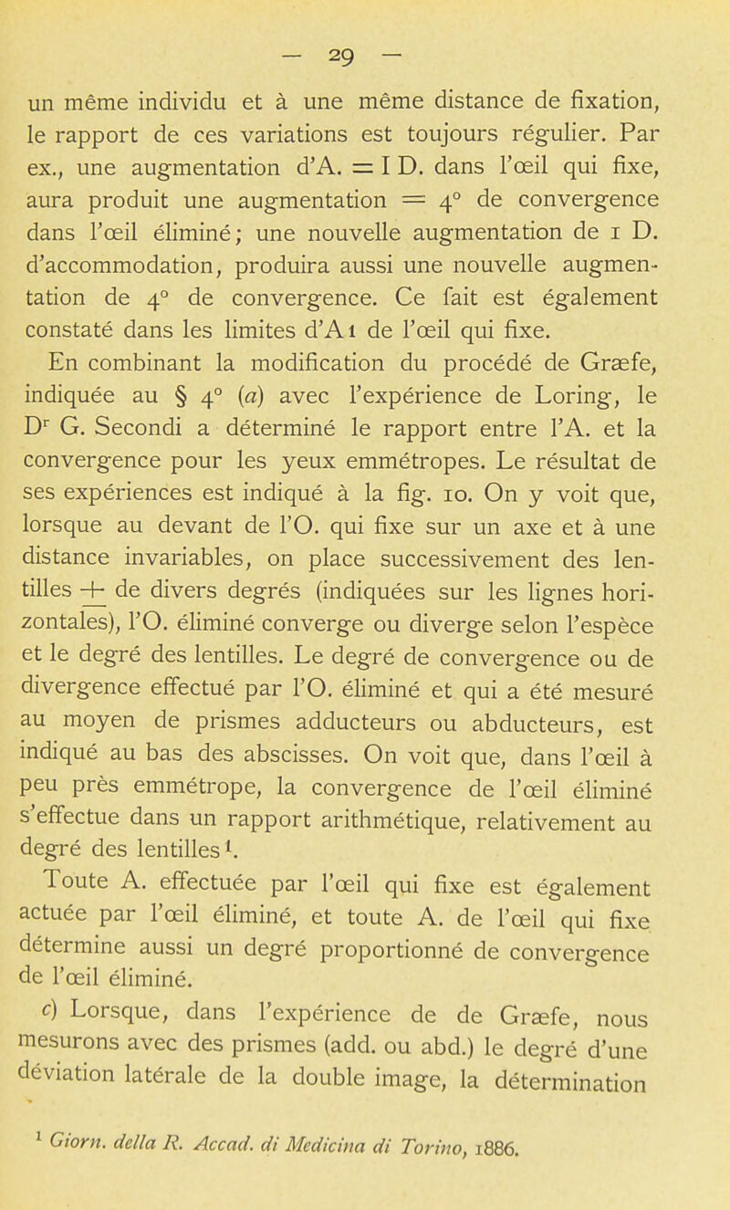 un même individu et à une même distance de fixation, le rapport de ces variations est toujours régulier. Par ex., une augmentation d'A. = I D. dans l'œil qui fixe, aura produit une augmentation = 4° de convergence dans l'œil éliminé; une nouvelle augmentation de i D. d'accommodation, produira aussi une nouvelle augmen- tation de 4° de convergence. Ce fait est également constaté dans les limites d'Ai de l'œil qui fixe. En combinant la modification du procédé de Graefe, indiquée au § 4° (a) avec l'expérience de Loring, le D G. Secondi a déterminé le rapport entre l'A. et la convergence pour les yeux emmétropes. Le résultat de ses expériences est indiqué à la fig. 10. On y voit que, lorsque au devant de l'O. qui fixe sur un axe et à une distance invariables, on place successivement des len- tilles -h de divers degrés (indiquées sur les lignes hori- zontales), rO. éliminé converge ou diverge selon l'espèce et le degré des lentilles. Le degré de convergence ou de divergence efi'ectué par l'O. éliminé et qui a été mesuré au moyen de prismes adducteurs ou abducteurs, est indiqué au bas des abscisses. On voit que, dans l'œil à peu près emmétrope, la convergence de l'œil éliminé s'effectue dans un rapport arithmétique, relativement au degré des lentilles 1. Toute A. effectuée par l'œil qui fixe est également actuée par l'œil éliminé, et toute A. de l'œil qui fixe détermine aussi un degré proportionné de convergence de l'œil éliminé. c) Lorsque, dans l'expérience de de Orsefe, nous mesurons avec des prismes (add. ou abd.) le degré d'une déviation latérale de la double image, la détermination ^ Giorn. délia R. Accad. di Medicina di Torino, 1886.