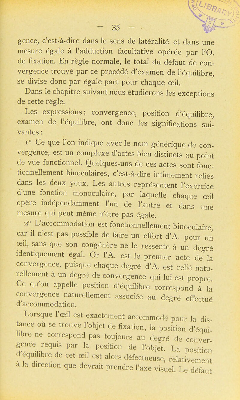 gence, c'est-à-dire dans le sens de latéralité et dans une mesure égale à l'adduction facultative opérée par l'O. de fixation. En règle normale, le total du défaut de con- vergence trouvé par ce procédé d'examen de l'équilibre, se divise donc par égale part pour chaque œil. Dans le chapitre suivant nous étudierons les exceptions de cette règle. Les expressions: convergence, position d'équilibre, examen de l'équihbre, ont donc les significations sui- vantes : 1° Ce que l'on indique avec le nom générique de con- vergence, est un complexe d'actes bien distincts au point de vue fonctionnel. Quelques-uns de ces actes sont fonc- tionnellement binoculaires, c'est-à-dire intimement reliés dans les deux yeux. Les autres représentent l'exercice d'une fonction monoculaire, par laquelle chaque œil opère indépendamment l'un de l'autre et dans une mesure qui peut même n'être pas égale. 2° L'accommodation est fonctionnellement binoculaire, car il n'est pas possible de faire un effort d'A. pour un œil, sans que son congénère ne le ressente à un degré identiquement égal. Or l'A. est le premier acte de la convergence, puisque chaque degré d'A. est relié natu- rellement à un degré de convergence qui lui est propre Ce qu'on appelle position d'équilibre correspond à la convergence naturellement associée au degré effectué d'accommodation. Lorsque l'œil est exactement accommodé pour la dis tance où se trouve l'objet de fixation, la position d'équi- hbre ne correspond pas toujours au degré de conver gence requis par la position de l'objet. La position d équilibre de cet œil est alors défectueuse, relativement a la direction que devrait prendre l'axe visuel. Le défaut