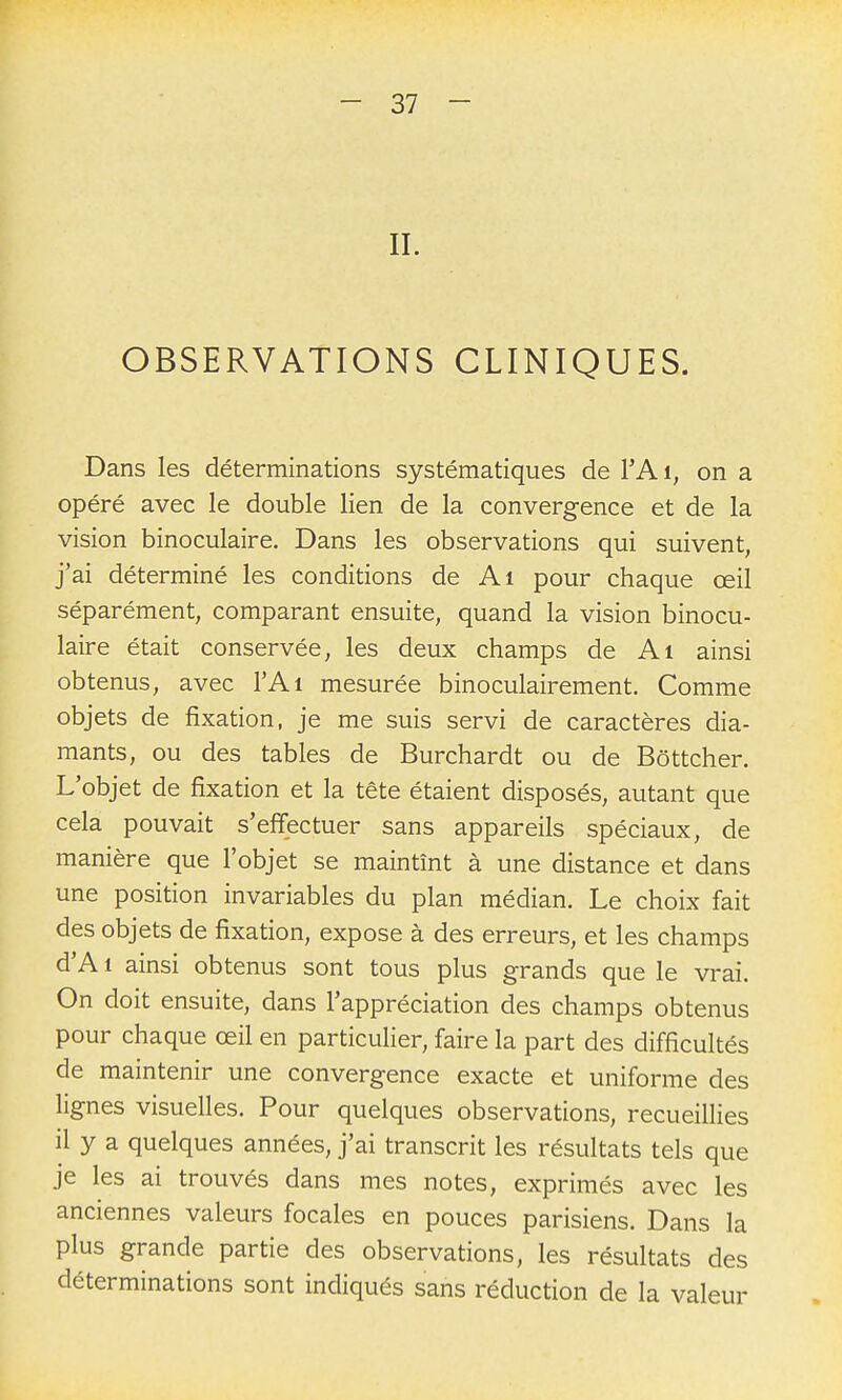 II. OBSERVATIONS CLINIQUES. Dans les déterminations systématiques de l'A i, on a opéré avec le double lien de la convergence et de la vision binoculaire. Dans les observations qui suivent, j'ai déterminé les conditions de Al pour chaque œil séparément, comparant ensuite, quand la vision binocu- laire était conservée, les deux champs de Al ainsi obtenus, avec l'Ai mesurée binoculairement. Comme objets de fixation, je me suis servi de caractères dia- mants, ou des tables de Burchardt ou de Bôttcher. L'objet de fixation et la tête étaient disposés, autant que cela pouvait s'effectuer sans appareils spéciaux, de manière que l'objet se maintînt à une distance et dans une position invariables du plan médian. Le choix fait des objets de fixation, expose à des erreurs, et les champs d'A 1 ainsi obtenus sont tous plus grands que le vrai. On doit ensuite, dans l'appréciation des champs obtenus pour chaque œil en particulier, faire la part des difficultés de maintenir une convergence exacte et uniforme des lignes visuelles. Pour quelques observations, recueilHes il y a quelques années, j'ai transcrit les résultats tels que je les ai trouvés dans mes notes, exprimés avec les anciennes valeurs focales en pouces parisiens. Dans la plus grande partie des observations, les résultats des déterminations sont indiqués sans réduction de la valeur