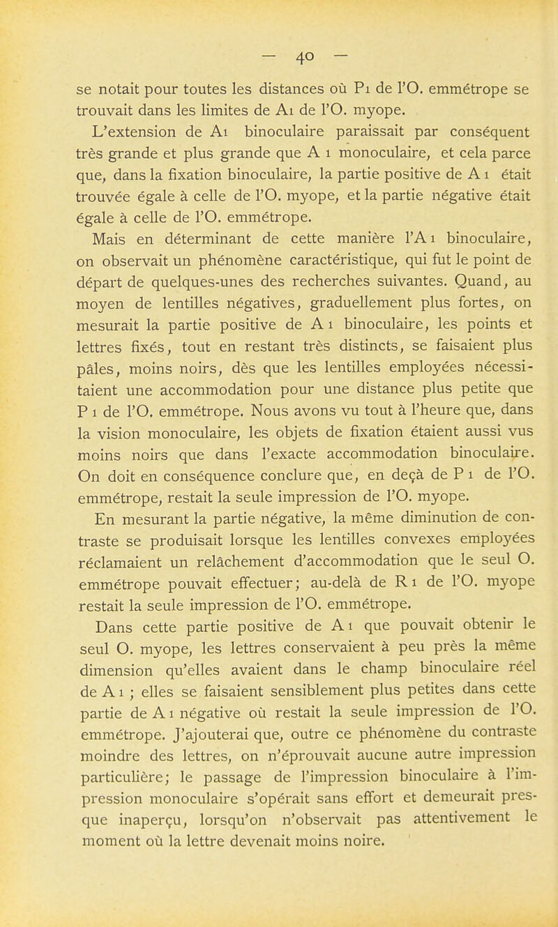 se notait pour toutes les distances où Pi de l'O. emmétrope se trouvait dans les limites de Ai de l'O. myope. L'extension de Ai binoculaire paraissait par conséquent très grande et plus grande que A i monoculaire, et cela parce que, dans la fixation binoculaire, la partie positive de A i était trouvée égale à celle de l'O. myope, et la partie négative était égale à celle de l'O. emmétrope. Mais en déterminant de cette manière l'Ai binoculaire, on observait un phénomène caractéristique, qui fut le point de départ de quelques-unes des recherches suivantes. Quand, au moyen de lentilles négatives, graduellement plus fortes, on mesurait la partie positive de Ai binoculaire, les points et lettres fixés, tout en restant très distincts, se faisaient plus pâles, moins noirs, dès que les lentilles employées nécessi- taient une accommodation pour une distance plus petite que P 1 de l'O. emmétrope. Nous avons vu tout à l'heure que, dans la vision monoculaire, les objets de fixation étaient aussi vus moins noirs que dans l'exacte accommodation binoculaire. On doit en conséquence conclure que, en deçà de P i de l'O. emmétrope, restait la seule impression de l'O. myope. En mesurant la partie négative, la même diminution de con- traste se produisait lorsque les lentilles convexes employées réclamaient un relâchement d'accommodation que le seul O. emmétrope pouvait effectuer; au-delà de Ri de l'O. myope restait la seule impression de l'O. emmétrope. Dans cette partie positive de Ai que pouvait obtenir le seul O. myope, les lettres conservaient à peu près la même dimension qu'elles avaient dans le champ binoculaire réel de A1 ; elles se faisaient sensiblement plus petites dans cette partie de A i négative où restait la seule impression de l'O. emmétrope. J'ajouterai que, outre ce phénomène du contraste moindre des lettres, on n'éprouvait aucune autre impression particulière; le passage de l'impression binoculaire à l'im- pression monoculaire s'opérait sans effort et demeurait pres- que inaperçu, lorsqu'on n'observait pas attentivement le moment où la lettre devenait moins noire.