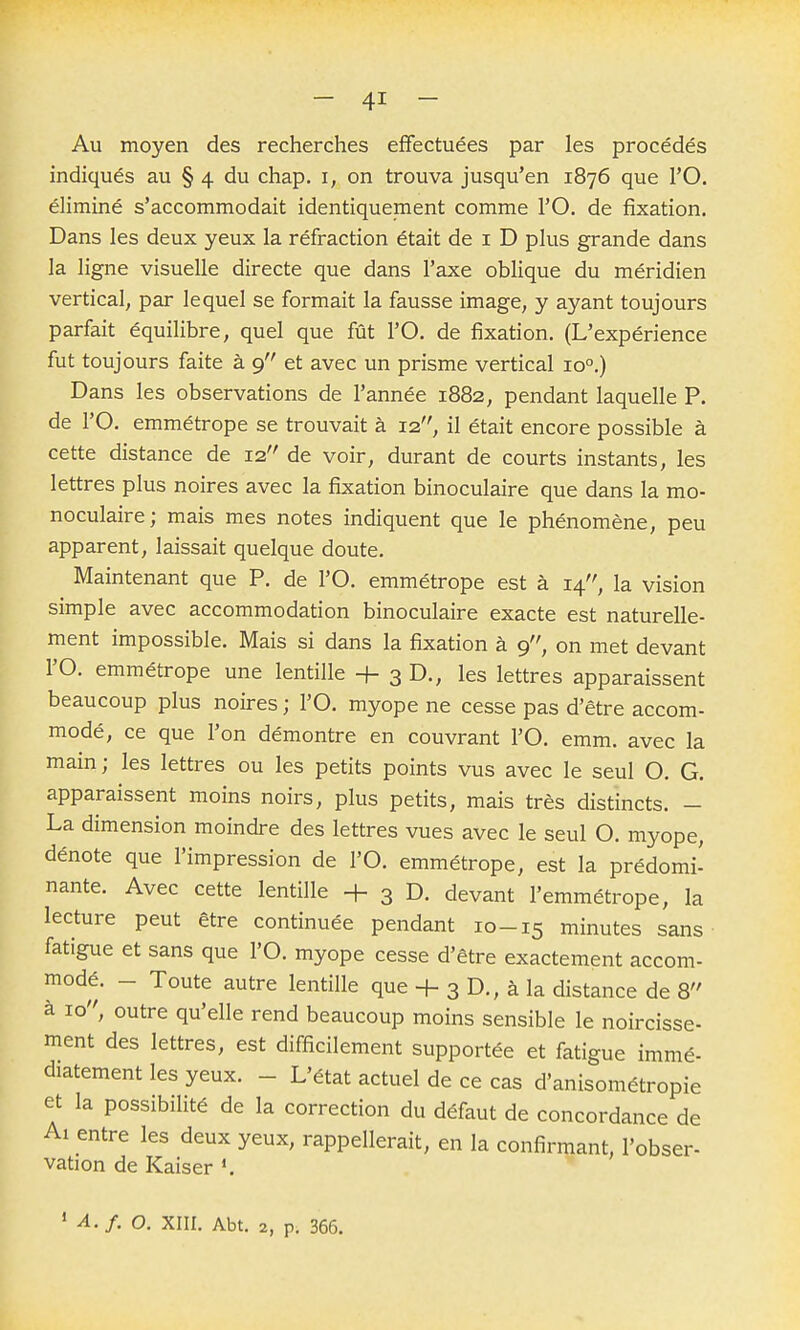 Au moyen des recherches efFectuées par les procédés indiqués au § 4 du chap. i, on trouva jusqu'en 1876 que l'O. éliminé s'accommodait identiquement comme l'O, de fixation. Dans les deux yeux la réfraction était de i D plus grande dans la ligne visuelle directe que dans l'axe oblique du méridien vertical, par lequel se formait la fausse image, y ayant toujours parfait équilibre, quel que fût l'O. de fixation. (L'expérience fut toujours faite à 9 et avec un prisme vertical 10°,) Dans les observations de l'année 1882, pendant laquelle P. de l'O. emmétrope se trouvait à 12, il était encore possible à cette distance de 12 de voir, durant de courts instants, les lettres plus noires avec la fixation binoculaire que dans la mo- noculaire; mais mes notes indiquent que le phénomène, peu apparent, laissait quelque doute. Maintenant que P. de l'O. emmétrope est à 14, la vision simple avec accommodation binoculaire exacte est naturelle- ment impossible. Mais si dans la fixation à 9, on met devant rO. emmétrope une lentille + 3 D., les lettres apparaissent beaucoup plus noires ; l'O. myope ne cesse pas d'être accom- modé, ce que l'on démontre en couvrant l'O. emm. avec la main; les lettres ou les petits points vus avec le seul O. G. apparaissent moins noirs, plus petits, mais très distincts. - La dimension moindre des lettres vues avec le seul O. myope, dénote que l'impression de l'O. emmétrope, est la prédomi- nante. Avec cette lentille + 3 D. devant l'emmétrope, la lecture peut être continuée pendant 10-15 minutes sans fatigue et sans que l'O. myope cesse d'être exactement accom- modé. - Toute autre lentille que + 3 D., à la distance de 8 à 10, outre qu'elle rend beaucoup moins sensible le noircisse- ment des lettres, est difficilement supportée et fatigue immé- diatement les yeux. - L'état actuel de ce cas d'anisométropie et la possibilité de la correction du défaut de concordance de Al entre les deux yeux, rappellerait, en la confirmant, l'obser- vation de Kaiser ' A.f. o. XIII. Abt. 2, p. 366.