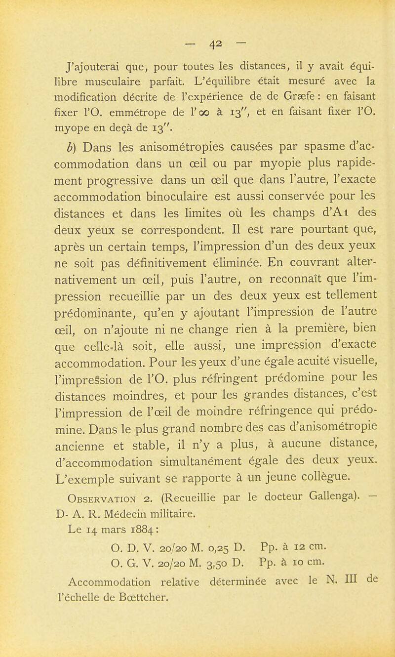 J'ajouterai que, pour toutes les distances, il y avait équi- libre musculaire parfait. L'équilibre était mesuré avec la modification décrite de l'expérience de de Graefe : en faisant fixer rO. emmétrope de l'oo à 13, et en faisant fixer l'O. myope en deçà de 13. b) Dans les anisométropies causées par spasme d'ac- commodation dans un œil ou par myopie plus rapide- ment progressive dans un œil que dans l'autre, l'exacte accommodation binoculaire est aussi conservée pour les distances et dans les limites où les champs d'Ai des deux yeux se correspondent. Il est rare pourtant que, après un certain temps, l'impression d'un des deux yeux ne soit pas définitivement éliminée. En couvrant alter- nativement un œil, puis l'autre, on reconnaît que l'im- pression recueillie par un des deux yeux est tellement prédominante, qu'en y ajoutant l'impression de l'autre œil, on n'ajoute ni ne change rien à la première, bien que celle-là soit, elle aussi, une impression d'exacte accommodation. Pour les yeux d'une égale acuité visuelle, l'impreâsion de l'O. plus réfringent prédomine pour les distances moindres, et pour les grandes distances, c'est l'impression de l'œil de moindre réfringence qui prédo- mine. Dans le plus grand nombre des cas d'anisométropie ancienne et stable, il n'y a plus, à aucune distance, d'accommodation simultanément égale des deux 3^eux. L'exemple suivant se rapporte à un jeune collègue. Observation 2. (Recueillie par le docteur Gallenga). — D- A. R. Médecin militaire. Le 14 mars 1884 : O. D. V. 20/20 M. 0,25 D. Pp. à 12 cm. O. G. V. 20/20 M. 3,50 D. Pp. à 10 cm. Accommodation relative déterminée avec le N. lU de l'échelle de Bœttcher.