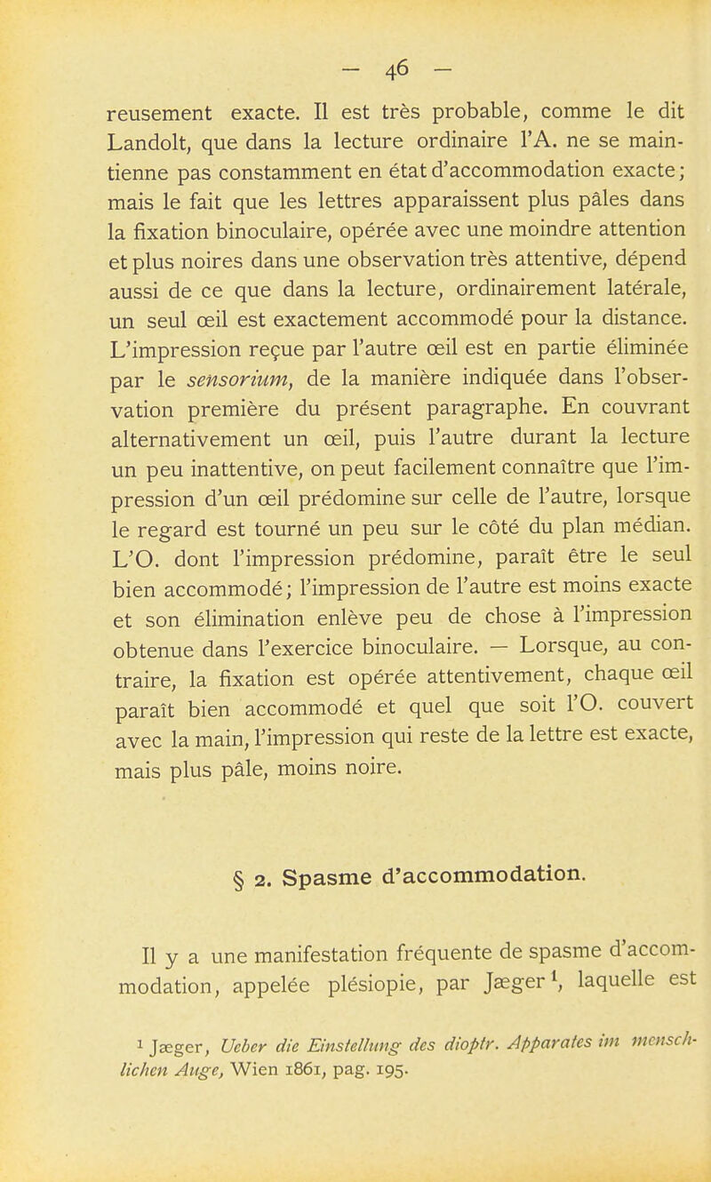 reusement exacte. Il est très probable, comme le dit Landolt, que dans la lecture ordinaire l'A. ne se main- tienne pas constamment en état d'accommodation exacte ; mais le fait que les lettres apparaissent plus pâles dans la fixation binoculaire, opérée avec une moindre attention et plus noires dans une observation très attentive, dépend aussi de ce que dans la lecture, ordinairement latérale, un seul œil est exactement accommodé pour la distance. L'impression reçue par l'autre œil est en partie éliminée par le sensorium, de la manière indiquée dans l'obser- vation première du présent paragraphe. En couvrant alternativement un œil, puis l'autre durant la lecture un peu inattentive, on peut facilement connaître que l'im- pression d'un œil prédomine sur celle de l'autre, lorsque le regard est tourné un peu sur le côté du plan médian. L'O. dont l'impression prédomine, paraît être le seul bien accommodé; l'impression de l'autre est moins exacte et son élimination enlève peu de chose à l'impression obtenue dans l'exercice binoculaire. — Lorsque, au con- traire, la fixation est opérée attentivement, chaque œil paraît bien accommodé et quel que soit l'O. couvert avec la main, l'impression qui reste de la lettre est exacte, mais plus pâle, moins noire. § 2. Spasme d'accommodation. Il y a une manifestation fréquente de spasme d'accom- modation, appelée plésiopie, par Jaeger S laquelle est 1 j£eger, Ueber die EinsteUung des dioptr. Apparûtes im mcmch- lichen Auge, Wien i86i, pag. 195.