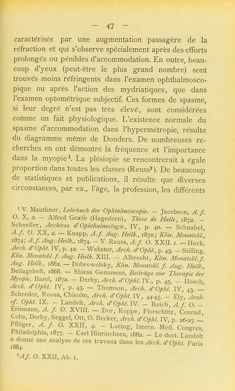 caractérisée par une augmentation passagère de la réfraction et qui s'observe spécialement après des efforts prolongés ou pénibles d'accommodation. En outre, beau- coup d'yeux (peut-être le plus grand nombre) sont trouvés moins réfringents dans l'examen ophthalmosco- pique ou après l'action des mydriatiques, que dans l'examen optométrique subjectif. Ces formes de spasme, si leur degré n'est pas très élevé, sont considérées comme un fait physiologique. L'existence normale du spasme d'accommodation dans l'hypermétropie, résulte du diagramme même de Donders. De nombreuses re- cherches en ont démontré la fréquence et l'importance dans la myopie ^ La plésiopie se rencontrerait à égale proportion dans toutes les classes (Reuss^). De beaucoup de statistiques et pubHcations, il résulte que diverses circonstances, par ex., l'âge, la profession, les différents ^ V. Mauthner, Lehrbuch der Ophtalmoscopie. — Jacobson, A. f, O. X, 2. - Alfred Grsefe (Hagedorn), Thèse de Halle, 1872. - Schneller, Archives d'Ophthalmologie, IV, p. 40. — Schnabel, A.f. O. XX, 2. — Knapp, A.f. Aug. Heilk., 1870; Klin. MonatsbL, 1874; A-f-Aug. Heilk., 1874. - V. Reuss, A.f. O. XXII. i. — Hock, Arch. d'Opht. IV, p. 42. - Webster, Arch. d'Opht, p. 43. - Stillingi Klin. MonatsbL f. Aug. Heilk. XIII. - Albrecht, Klin. MonatsbL f. Aug. Heilk., 1882. — Dobrowolsky, Klin. MonatsbL f. Aug. Heilk., Beilageheft, 1868. — Shiess Gemuseus, Beiiràge sur Thérapie der Myopie. Base), 1872. - T>erhy, Arch. d'Opht.lV., p. 45. - Hosch, Arch. d'Opht IV, p. 43. — Thomson, Arch. d'OphL IV, 43. — Schreder, Roosa, Chisolm, Arch. d'Opht IV, 44-45. - Ély, Arch- of. Opht IX. - Landolt, Arch. d'Opht. IV. - Reich A f O - Erismann, A. f. O. XVIII. _ Dor, Koppe, Florschûtz, Conrad, Cohn, Derby, Seggel, Ott, O. Becker, Arch. d'Opht IV, p. 26-27 — Pflûger, A. f. O. XXII, 4. - Loring, Intern. Med. Congres, Philadelphia, 1877. - Cari Hinrinchsen, 1882. - Le doct. Landolt a donné une analyse de ces travaux dans les Arch. d'Opht Paris 1884. M/. O. XXII, Ab. I.