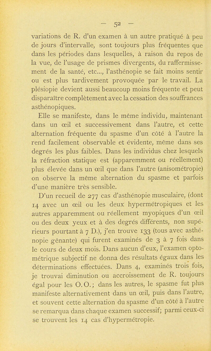 variations de R. d'un examen à un autre pratiqué à peu de jours d'intervalle, sont toujours plus fréquentes que dans les périodes dans lesquelles, à raison du repos de la vue, de l'usage de prismes divergents, du raffermisse- ment de la santé, etc., l'asthénopie se fait moins sentir ou est plus tardivement provoquée par le travail. La plésiopie devient aussi beaucoup moins fréquente et peut disparaître complètement avec la cessation des souffrances asthénopiques. Elle se manifeste, dans le même individu, maintenant dans un œil et successivement dans l'autre, et cette alternation fréquente du spasme d'un côté à l'autre la rend facilement observable et évidente, même dans ses degrés les plus faibles. Dans les individus chez lesquels la réfraction statique est (apparemment ou réellement) plus élevée dans un œil que dans l'autre (anisométropie) on observe la même alternation du spasme et parfois d'une manière très sensible. D'un recueil de 277 cas d'asthénopie musculaire, (dont 14 avec un œil ou les deux hypermétropiques et les autres apparemment ou réellement myopiques d'un œil ou des deux yeux et à des degrés différents, non supé- rieurs pourtant à 7 D.), j'en trouve 133 (tous avec asthé- nopie gênante) qui furent examinés de 3 à 7 fois dans le cours de deux mois. Dans aucun d'eux, l'examen opto- métrique subjectif ne donna des résultats égaux dans les déterminations effectuées. Dans 4, examinés trois fois, je trouvai diminution ou accroissement de R. toujours égal pour les O. O. ; dans les autres, le spasme fut plus manifeste alternativement dans un œil, puis dans l'autre, et souvent cette alternation du spasme d'un côté à l'autre se remarqua dans chaque examen successif; parmi ceux-ci se trouvent les 14 cas d'hypermétropie.